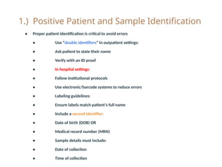 1.) Positive Patient and Sample Identification
• Proper patient identification is critical to avoid errors
• Use “double identifiers” in outpatient settings:
• Ask patient to state their name
• Verify with an ID proof
• In hospital settings:
• Follow institutional protocols
• Use electronic/barcode systems to reduce errors
• Labeling guidelines:
• Ensure labels match patient’s full name
• Include a second identifier:
• Date of birth (DOB) OR
• Medical record number (MRN)
• Sample details must include:
• Date of collection
• Time of collection
 