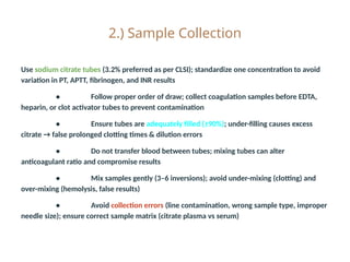 2.) Sample Collection
Use sodium citrate tubes (3.2% preferred as per CLSI); standardize one concentration to avoid
variation in PT, APTT, fibrinogen, and INR results
• Follow proper order of draw; collect coagulation samples before EDTA,
heparin, or clot activator tubes to prevent contamination
• Ensure tubes are adequately filled (≥90%); under-filling causes excess
citrate → false prolonged clotting times & dilution errors
• Do not transfer blood between tubes; mixing tubes can alter
anticoagulant ratio and compromise results
• Mix samples gently (3–6 inversions); avoid under-mixing (clotting) and
over-mixing (hemolysis, false results)
• Avoid collection errors (line contamination, wrong sample type, improper
needle size); ensure correct sample matrix (citrate plasma vs serum)
 