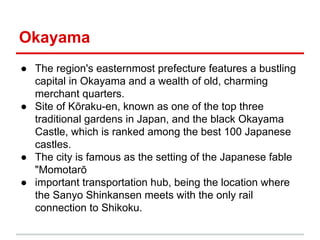 Okayama
● The region's easternmost prefecture features a bustling
capital in Okayama and a wealth of old, charming
merchant quarters.
● Site of Kōraku-en, known as one of the top three
traditional gardens in Japan, and the black Okayama
Castle, which is ranked among the best 100 Japanese
castles.
● The city is famous as the setting of the Japanese fable
"Momotarō
● important transportation hub, being the location where
the Sanyo Shinkansen meets with the only rail
connection to Shikoku.

 