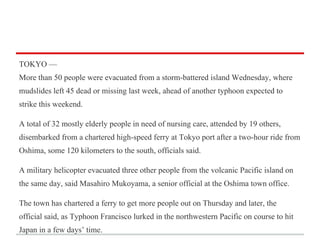 TOKYO —
More than 50 people were evacuated from a storm-battered island Wednesday, where
mudslides left 45 dead or missing last week, ahead of another typhoon expected to
strike this weekend.
A total of 32 mostly elderly people in need of nursing care, attended by 19 others,
disembarked from a chartered high-speed ferry at Tokyo port after a two-hour ride from
Oshima, some 120 kilometers to the south, officials said.
A military helicopter evacuated three other people from the volcanic Pacific island on
the same day, said Masahiro Mukoyama, a senior official at the Oshima town office.
The town has chartered a ferry to get more people out on Thursday and later, the
official said, as Typhoon Francisco lurked in the northwestern Pacific on course to hit
Japan in a few days’ time.

 