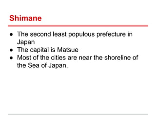 Shimane
● The second least populous prefecture in
Japan
● The capital is Matsue
● Most of the cities are near the shoreline of
the Sea of Japan.

 
