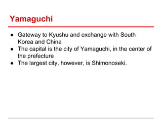 Yamaguchi
● Gateway to Kyushu and exchange with South
Korea and China
● The capital is the city of Yamaguchi, in the center of
the prefecture
● The largest city, however, is Shimonoseki.

 