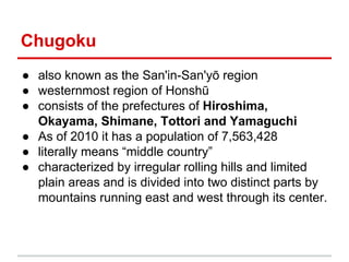 Chugoku
● also known as the San'in-San'yō region
● westernmost region of Honshū
● consists of the prefectures of Hiroshima,
Okayama, Shimane, Tottori and Yamaguchi
● As of 2010 it has a population of 7,563,428
● literally means “middle country”
● characterized by irregular rolling hills and limited
plain areas and is divided into two distinct parts by
mountains running east and west through its center.

 