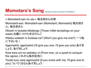 Momotaro’s Song

http://www.youtube.com/watch?v=nzTtEde8E_Q

« Momotarō-san no uta » 桃太郎さんの歌
Momotarō-san, Momotarō-san (Momotarō, Momotarō) 桃太郎さ
ん、桃太郎さん
Okoshi ni tsuketa kibidango (Those millet dumplings on your
waist) お腰につけたきびだんご
Hitotsu watashi ni kudasai na? (Won't you give me one?) 一つ私
に下さいな！
Agemashō, agemashō (I'll give you one, I'll give you one) あげま
しょう、あげましょう
Kore kara oni no seibatsu ni (From now, on a quest to conquer
the ogres) これから鬼の征伐に
Tsuite kuru nara agemashō (If you come with me, I'll give one to
you) ついてくるならあげましょう

 
