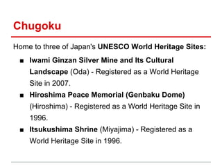 Chugoku
Home to three of Japan's UNESCO World Heritage Sites:
■ Iwami Ginzan Silver Mine and Its Cultural
Landscape (Oda) - Registered as a World Heritage
Site in 2007.
■ Hiroshima Peace Memorial (Genbaku Dome)
(Hiroshima) - Registered as a World Heritage Site in
1996.
■ Itsukushima Shrine (Miyajima) - Registered as a
World Heritage Site in 1996.

 