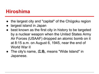 Hiroshima
● the largest city and "capital" of the Chūgoku region
● largest island in Japan
● best known as the first city in history to be targeted
by a nuclear weapon when the United States Army
Air Forces (USAAF) dropped an atomic bomb on it
at 8:15 a.m. on August 6, 1945, near the end of
World War II
● The city's name, 広島, means "Wide Island" in
Japanese.

 