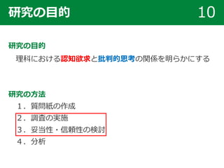 研究の目的 10
研究の目的
理科における認知欲求と批判的思考の関係を明らかにする
研究の方法
１．質問紙の作成
２．調査の実施
３．妥当性・信頼性の検討
４．分析
 