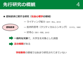 先行研究の概観 4
● 認知欲求に関する研究（社会心理学の領域）
ー ライティング能力（田中・砂山，2013）
― 批判的思考（クリティカルシンキング）（小川ら，1999）
ー 好奇心（西川・雨宮，2015）
学校教育の領域ではあまり研究されてきていない
一般的な文脈で，大学生を対象とした調査
正の相関がある
認知欲求
 