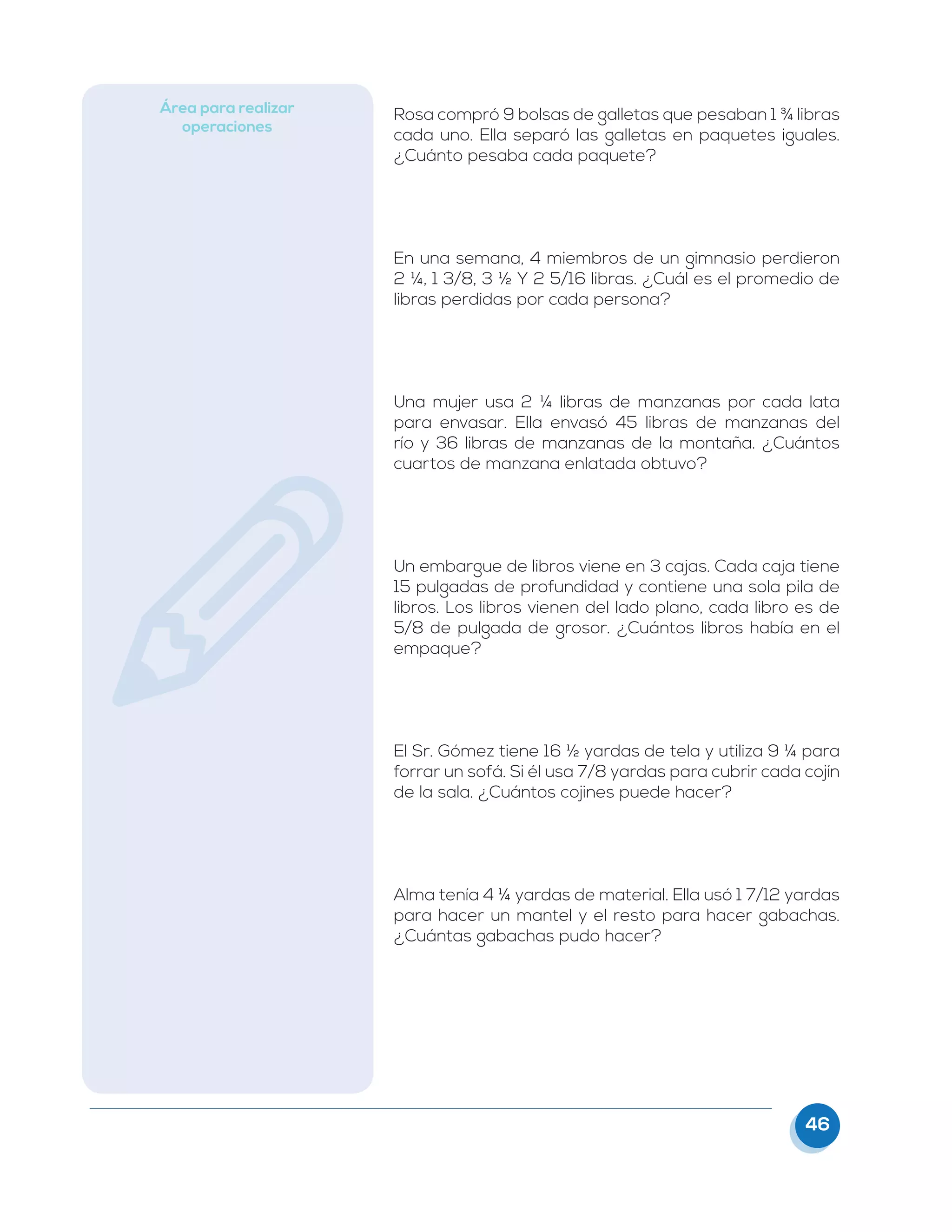 46
Área para realizar
operaciones
Rosa compró 9 bolsas de galletas que pesaban 1 ¾ libras
cada uno. Ella separó las galletas en paquetes iguales.
¿Cuánto pesaba cada paquete?
En una semana, 4 miembros de un gimnasio perdieron
2 ¼, 1 3/8, 3 ½ Y 2 5/16 libras. ¿Cuál es el promedio de
libras perdidas por cada persona?
Una mujer usa 2 ¼ libras de manzanas por cada lata
para envasar. Ella envasó 45 libras de manzanas del
río y 36 libras de manzanas de la montaña. ¿Cuántos
cuartos de manzana enlatada obtuvo?
Un embargue de libros viene en 3 cajas. Cada caja tiene
15 pulgadas de profundidad y contiene una sola pila de
libros. Los libros vienen del lado plano, cada libro es de
5/8 de pulgada de grosor. ¿Cuántos libros había en el
empaque?
El Sr. Gómez tiene 16 ½ yardas de tela y utiliza 9 ¼ para
forrar un sofá. Si él usa 7/8 yardas para cubrir cada cojín
de la sala. ¿Cuántos cojines puede hacer?
Alma tenía 4 ¼ yardas de material. Ella usó 1 7/12 yardas
para hacer un mantel y el resto para hacer gabachas.
¿Cuántas gabachas pudo hacer?
 