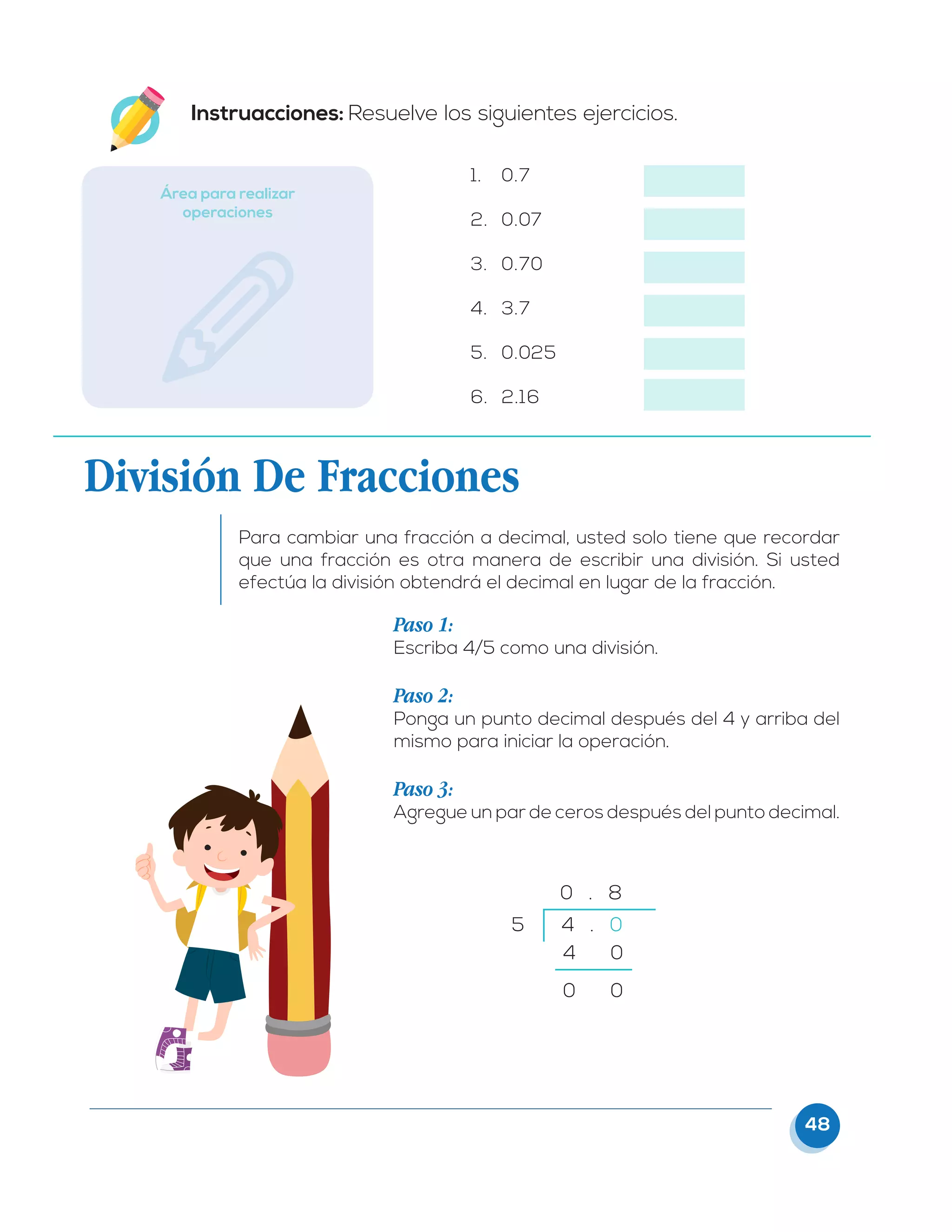 48
1.	 0.7
2.	 0.07
3.	 0.70
4.	 3.7
5.	 0.025
6.	 2.16
Área para realizar
operaciones
Instruacciones: Resuelve los siguientes ejercicios.
División De Fracciones
Para cambiar una fracción a decimal, usted solo tiene que recordar
que una fracción es otra manera de escribir una división. Si usted
efectúa la división obtendrá el decimal en lugar de la fracción.
Paso 1:
Escriba 4/5 como una división.
Paso 2:
Ponga un punto decimal después del 4 y arriba del
mismo para iniciar la operación.
Paso 3:
Agregue un par de ceros después del punto decimal.
5 4 . 0
4 0
0 0
0 . 8
 