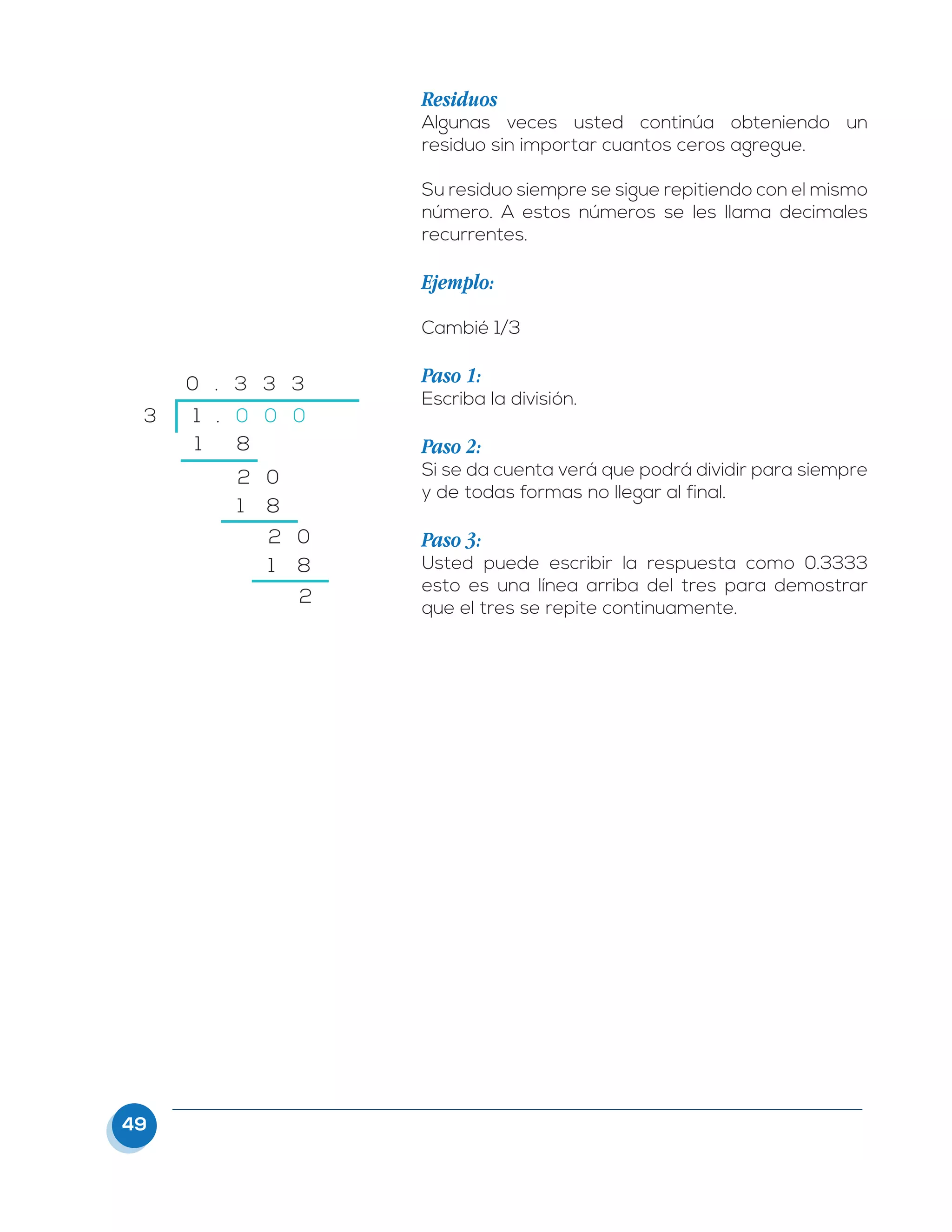 49
Residuos
Algunas veces usted continúa obteniendo un
residuo sin importar cuantos ceros agregue.
Su residuo siempre se sigue repitiendo con el mismo
número. A estos números se les llama decimales
recurrentes.
Ejemplo:
Cambié 1/3
Paso 1:
Escriba la división.
Paso 2:
Si se da cuenta verá que podrá dividir para siempre
y de todas formas no llegar al final.
Paso 3:
Usted puede escribir la respuesta como 0.3333
esto es una línea arriba del tres para demostrar
que el tres se repite continuamente.
3 1 . 0 0 0
1 8
2 0
2 0
2
1 8
1 8
0 . 3 3 3
 
