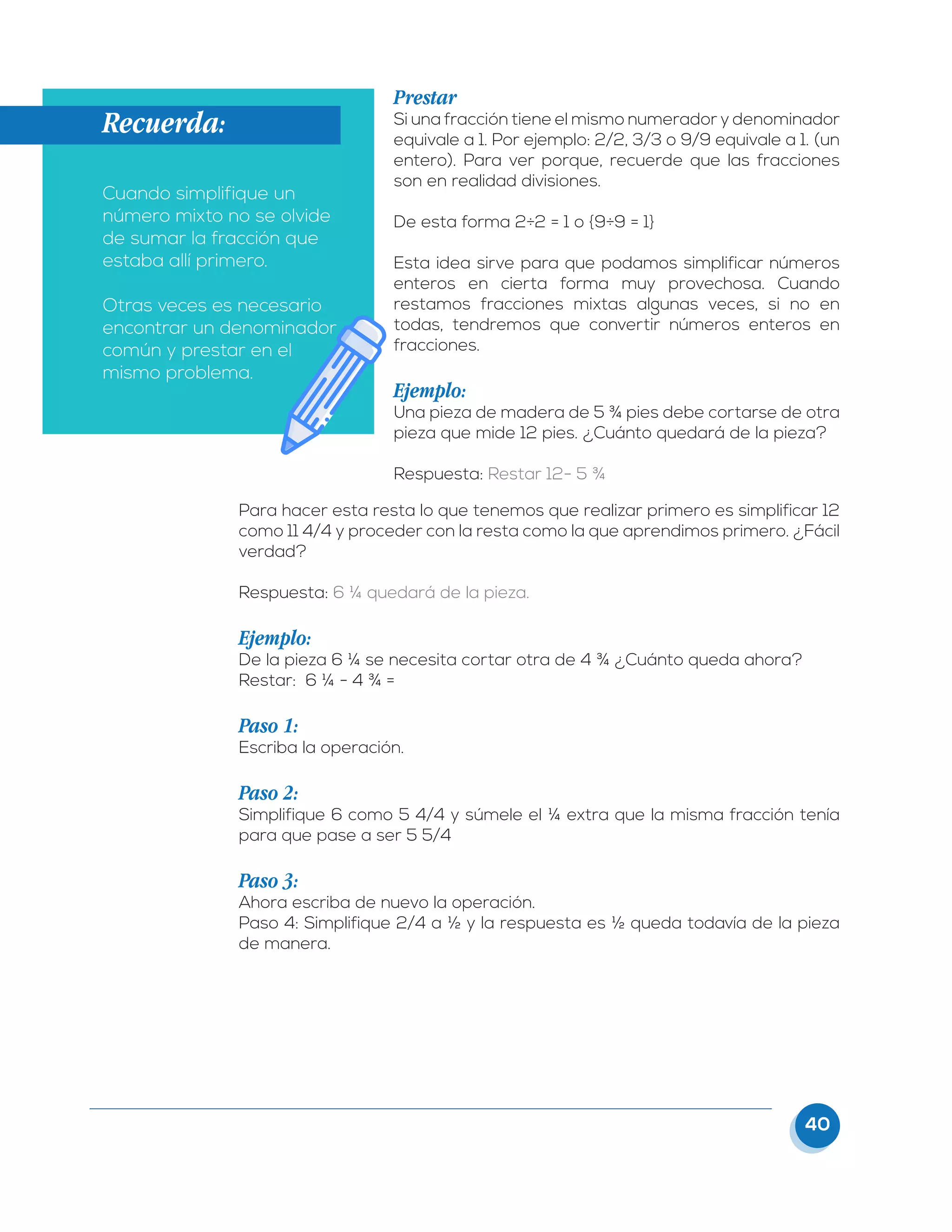 40
Prestar
Si una fracción tiene el mismo numerador y denominador
equivale a 1. Por ejemplo: 2/2, 3/3 o 9/9 equivale a 1. (un
entero). Para ver porque, recuerde que las fracciones
son en realidad divisiones.
De esta forma 2÷2 = 1 o {9÷9 = 1}
Esta idea sirve para que podamos simplificar números
enteros en cierta forma muy provechosa. Cuando
restamos fracciones mixtas algunas veces, si no en
todas, tendremos que convertir números enteros en
fracciones.
Ejemplo:
Una pieza de madera de 5 ¾ pies debe cortarse de otra
pieza que mide 12 pies. ¿Cuánto quedará de la pieza?
Respuesta: Restar 12- 5 ¾
Para hacer esta resta lo que tenemos que realizar primero es simplificar 12
como 11 4/4 y proceder con la resta como la que aprendimos primero. ¿Fácil
verdad?
Respuesta: 6 ¼ quedará de la pieza.
Ejemplo:
De la pieza 6 ¼ se necesita cortar otra de 4 ¾ ¿Cuánto queda ahora?
Restar: 6 ¼ - 4 ¾ =
Paso 1:
Escriba la operación.
Paso 2:
Simplifique 6 como 5 4/4 y súmele el ¼ extra que la misma fracción tenía
para que pase a ser 5 5/4
Paso 3:
Ahora escriba de nuevo la operación.
Paso 4: Simplifique 2/4 a ½ y la respuesta es ½ queda todavía de la pieza
de manera.
Recuerda:
Cuando simplifique un
número mixto no se olvide
de sumar la fracción que
estaba allí primero.
Otras veces es necesario
encontrar un denominador
común y prestar en el
mismo problema.
 
