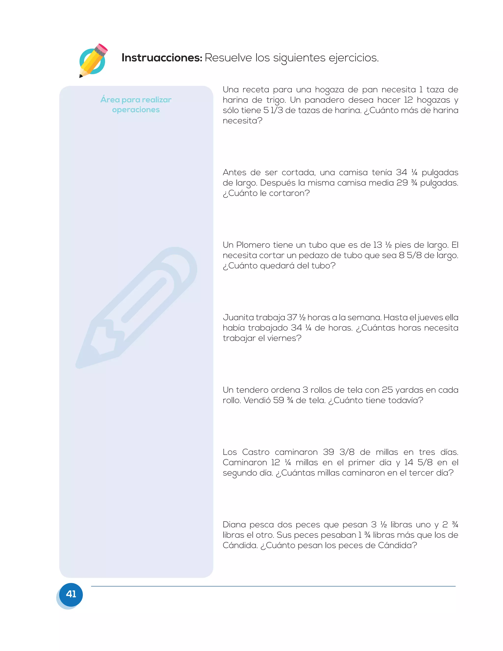 41
Instruacciones: Resuelve los siguientes ejercicios.
Área para realizar
operaciones
Una receta para una hogaza de pan necesita 1 taza de
harina de trigo. Un panadero desea hacer 12 hogazas y
sólo tiene 5 1/3 de tazas de harina. ¿Cuánto más de harina
necesita?
Antes de ser cortada, una camisa tenía 34 ¼ pulgadas
de largo. Después la misma camisa media 29 ¾ pulgadas.
¿Cuánto le cortaron?
Un Plomero tiene un tubo que es de 13 ½ pies de largo. El
necesita cortar un pedazo de tubo que sea 8 5/8 de largo.
¿Cuánto quedará del tubo?
Juanita trabaja 37 ½ horas a la semana. Hasta el jueves ella
había trabajado 34 ¼ de horas. ¿Cuántas horas necesita
trabajar el viernes?
Un tendero ordena 3 rollos de tela con 25 yardas en cada
rollo. Vendió 59 ¾ de tela. ¿Cuánto tiene todavía?
Los Castro caminaron 39 3/8 de millas en tres días.
Caminaron 12 ¼ millas en el primer día y 14 5/8 en el
segundo día. ¿Cuántas millas caminaron en el tercer día?
Diana pesca dos peces que pesan 3 ½ libras uno y 2 ¾
libras el otro. Sus peces pesaban 1 ¾ libras más que los de
Cándida. ¿Cuánto pesan los peces de Cándida?
 