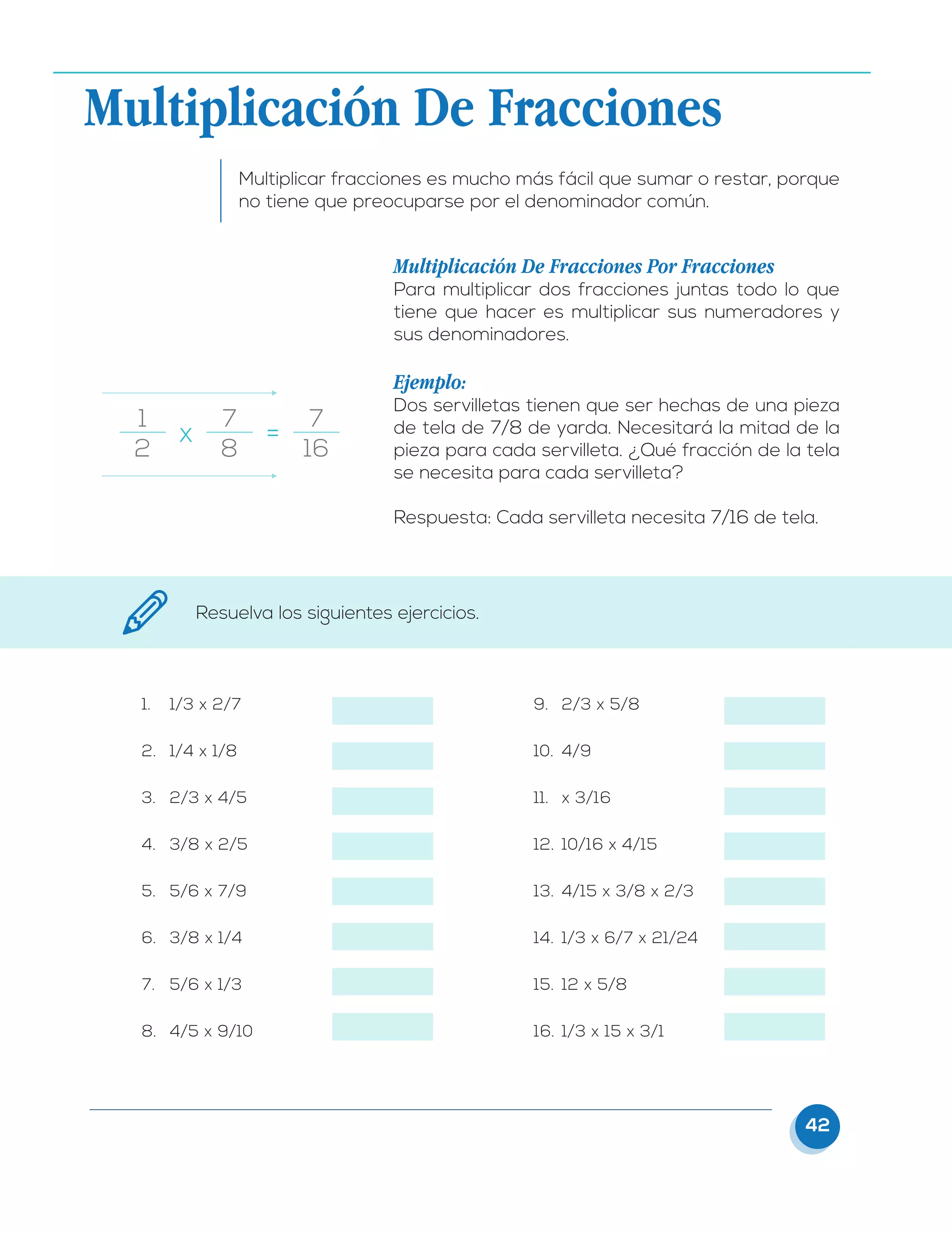 42
Multiplicación De Fracciones
Multiplicar fracciones es mucho más fácil que sumar o restar, porque
no tiene que preocuparse por el denominador común.
Multiplicación De Fracciones Por Fracciones
Para multiplicar dos fracciones juntas todo lo que
tiene que hacer es multiplicar sus numeradores y
sus denominadores.
Ejemplo:
Dos servilletas tienen que ser hechas de una pieza
de tela de 7/8 de yarda. Necesitará la mitad de la
pieza para cada servilleta. ¿Qué fracción de la tela
se necesita para cada servilleta?
Respuesta: Cada servilleta necesita 7/16 de tela.
1
2
7
8
7
16
x	 =
1.	 1/3 x 2/7
2.	 1/4 x 1/8
3.	 2/3 x 4/5
4.	 3/8 x 2/5
5.	 5/6 x 7/9
6.	 3/8 x 1/4
7.	 5/6 x 1/3
8.	 4/5 x 9/10
9.	 2/3 x 5/8
10.	 4/9
11.	 x 3/16
12.	 10/16 x 4/15
13.	 4/15 x 3/8 x 2/3
14.	 1/3 x 6/7 x 21/24
15.	 12 x 5/8
16.	 1/3 x 15 x 3/1
Resuelva los siguientes ejercicios.
 