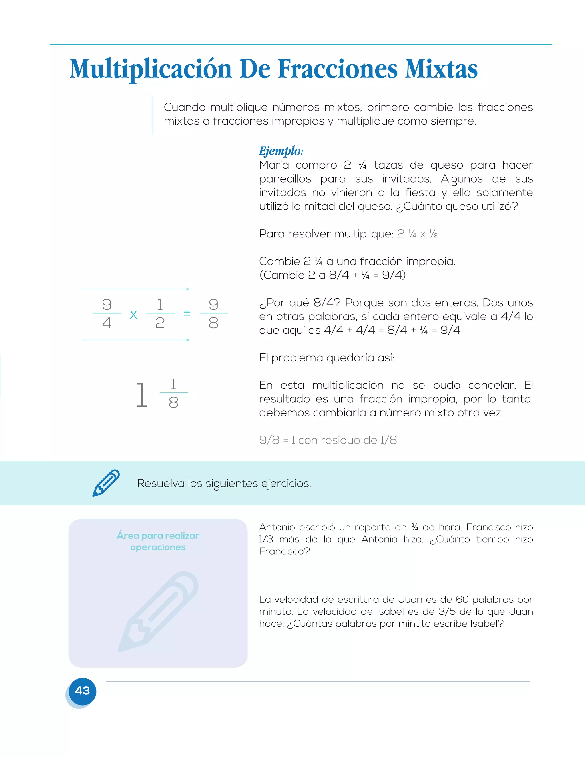 43
Cuando multiplique números mixtos, primero cambie las fracciones
mixtas a fracciones impropias y multiplique como siempre.
Ejemplo:
María compró 2 ¼ tazas de queso para hacer
panecillos para sus invitados. Algunos de sus
invitados no vinieron a la fiesta y ella solamente
utilizó la mitad del queso. ¿Cuánto queso utilizó?
Para resolver multiplique: 2 ¼ x ½
Cambie 2 ¼ a una fracción impropia.
(Cambie 2 a 8/4 + ¼ = 9/4)
¿Por qué 8/4? Porque son dos enteros. Dos unos
en otras palabras, si cada entero equivale a 4/4 lo
que aquí es 4/4 + 4/4 = 8/4 + ¼ = 9/4
El problema quedaría así:
En esta multiplicación no se pudo cancelar. El
resultado es una fracción impropia, por lo tanto,
debemos cambiarla a número mixto otra vez.
9/8 = 1 con residuo de 1/8
9
4
1
2
9
8
1
8
1
x	 =
Multiplicación De Fracciones Mixtas
Resuelva los siguientes ejercicios.
Área para realizar
operaciones
Antonio escribió un reporte en ¾ de hora. Francisco hizo
1/3 más de lo que Antonio hizo. ¿Cuánto tiempo hizo
Francisco?
La velocidad de escritura de Juan es de 60 palabras por
minuto. La velocidad de Isabel es de 3/5 de lo que Juan
hace. ¿Cuántas palabras por minuto escribe Isabel?
 