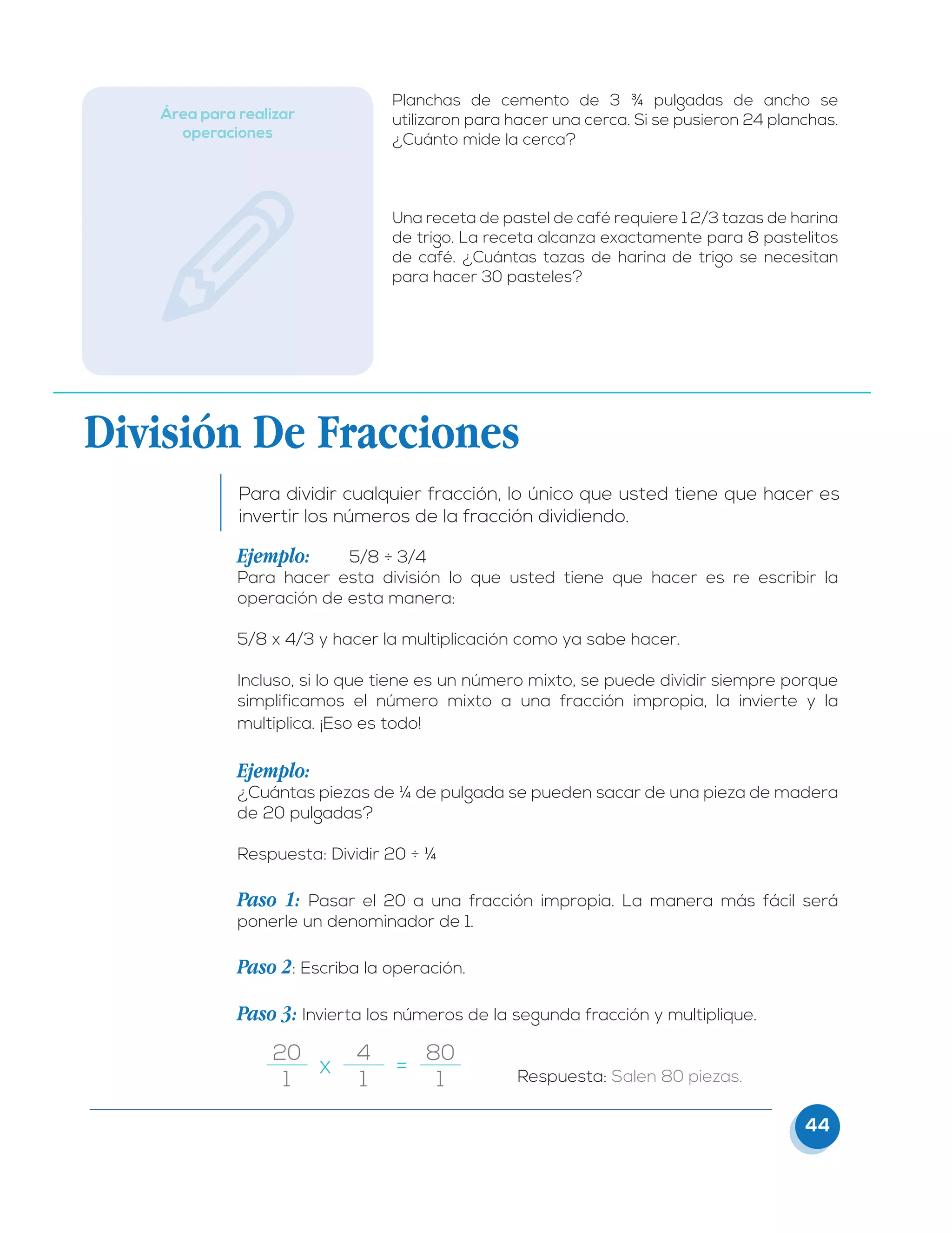 44
Área para realizar
operaciones
Planchas de cemento de 3 ¾ pulgadas de ancho se
utilizaron para hacer una cerca. Si se pusieron 24 planchas.
¿Cuánto mide la cerca?
Una receta de pastel de café requiere 1 2/3 tazas de harina
de trigo. La receta alcanza exactamente para 8 pastelitos
de café. ¿Cuántas tazas de harina de trigo se necesitan
para hacer 30 pasteles?
División De Fracciones
Para dividir cualquier fracción, lo único que usted tiene que hacer es
invertir los números de la fracción dividiendo.
Ejemplo: 	 5/8 ÷ 3/4
Para hacer esta división lo que usted tiene que hacer es re escribir la
operación de esta manera:
5/8 x 4/3 y hacer la multiplicación como ya sabe hacer.
Incluso, si lo que tiene es un número mixto, se puede dividir siempre porque
simplificamos el número mixto a una fracción impropia, la invierte y la
multiplica. ¡Eso es todo!
Ejemplo:
¿Cuántas piezas de ¼ de pulgada se pueden sacar de una pieza de madera
de 20 pulgadas?
Respuesta: Dividir 20 ÷ ¼
Paso 1: Pasar el 20 a una fracción impropia. La manera más fácil será
ponerle un denominador de 1.
Paso 2: Escriba la operación.
Paso 3: Invierta los números de la segunda fracción y multiplique.
					Respuesta: Salen 80 piezas.
20
1
4
1
80
1
x	 =
 