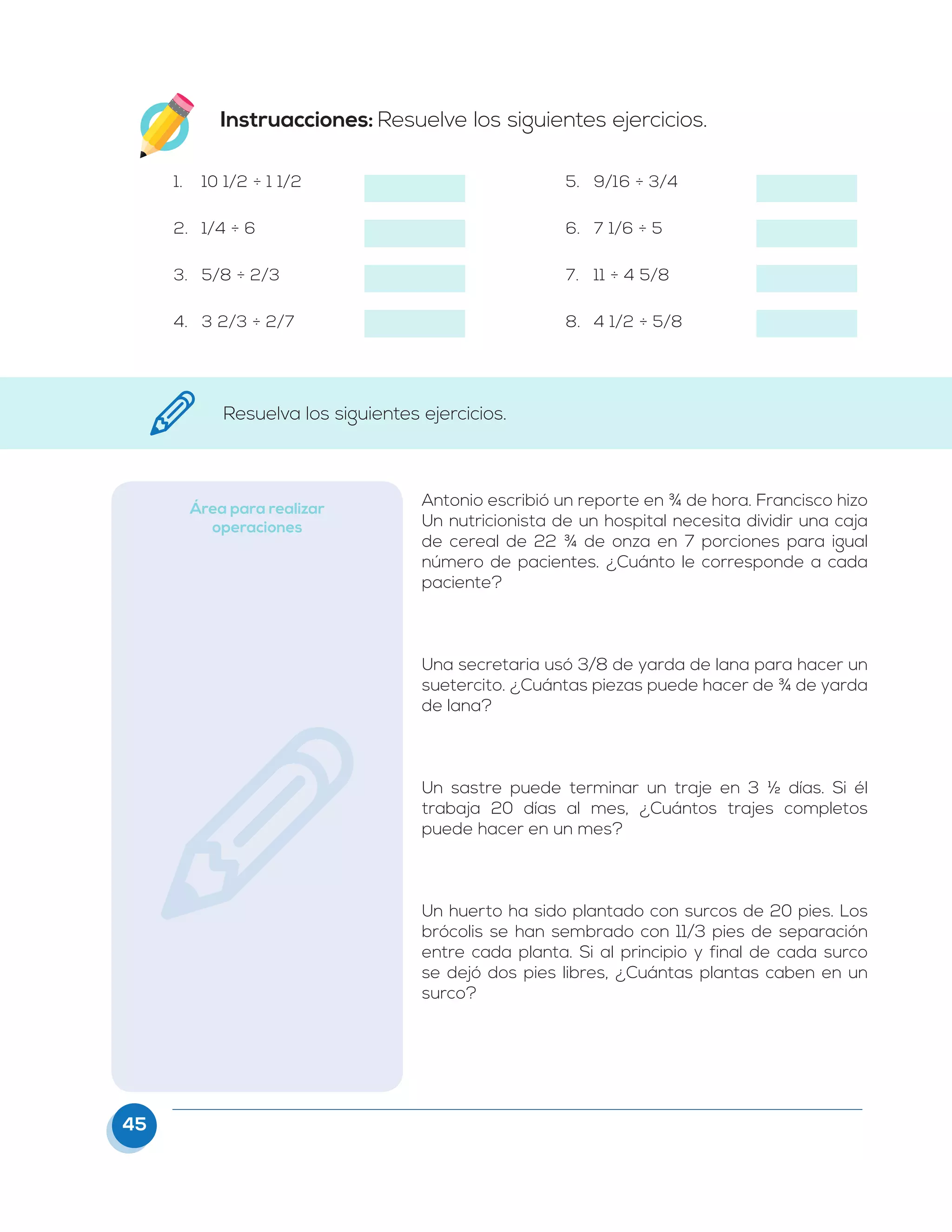 45
Instruacciones: Resuelve los siguientes ejercicios.
1.	 10 1/2 ÷ 1 1/2
2.	 1/4 ÷ 6
3.	 5/8 ÷ 2/3
4.	 3 2/3 ÷ 2/7
5.	 9/16 ÷ 3/4
6.	 7 1/6 ÷ 5
7.	 11 ÷ 4 5/8
8.	 4 1/2 ÷ 5/8
Resuelva los siguientes ejercicios.
Área para realizar
operaciones
Antonio escribió un reporte en ¾ de hora. Francisco hizo
Un nutricionista de un hospital necesita dividir una caja
de cereal de 22 ¾ de onza en 7 porciones para igual
número de pacientes. ¿Cuánto le corresponde a cada
paciente?
Una secretaria usó 3/8 de yarda de lana para hacer un
suetercito. ¿Cuántas piezas puede hacer de ¾ de yarda
de lana?
Un sastre puede terminar un traje en 3 ½ días. Si él
trabaja 20 días al mes, ¿Cuántos trajes completos
puede hacer en un mes?
Un huerto ha sido plantado con surcos de 20 pies. Los
brócolis se han sembrado con 11/3 pies de separación
entre cada planta. Si al principio y final de cada surco
se dejó dos pies libres, ¿Cuántas plantas caben en un
surco?
 