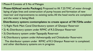 • Phase-II Consists of 5 No of Pakages
• Phase-II(Head works Package): Proposed to lift 7.25TMC of water through
laying of pipe lines and construction of pump houses and formation of new
reservoir and improvements to existing tanks.All the head works are completed
and the water is being lifted.
Distributory system: contemplates to create ayacut of 78172Ha under
• 1) Right Flank Main Canal Distributory system of Ghanpur Reservoir
• 2) 4L-Distributory system under RFMC of R.S.Ghanpur Reservoir
• 3) Distributory system underTapaspally Reservoir
• 4) Distributory system under Ashwaropally and Chittakodur Reservoirs
The distributor system under RFMC of R.S Ghanpur Reservoir is completed.
and other distributory systems are in progress
10
 