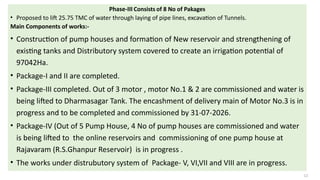 Phase-III Consists of 8 No of Pakages
• Proposed to lift 25.75 TMC of water through laying of pipe lines, excavation of Tunnels.
Main Components of works:-
• Construction of pump houses and formation of New reservoir and strengthening of
existing tanks and Distributory system covered to create an irrigation potential of
97042Ha.
• Package-I and II are completed.
• Package-III completed. Out of 3 motor , motor No.1 & 2 are commissioned and water is
being lifted to Dharmasagar Tank. The encashment of delivery main of Motor No.3 is in
progress and to be completed and commissioned by 31-07-2026.
• Package-IV (Out of 5 Pump House, 4 No of pump houses are commissioned and water
is being lifted to the online reservoirs and commissioning of one pump house at
Rajavaram (R.S.Ghanpur Reservoir) is in progress .
• The works under distrubutory system of Package- V, VI,VII and VIII are in progress.
12
 
