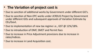 • The Variation of project cost is
• Due to sanction of additional works by Government under different GO’s.
• Due to sanction of Non-EPC works under JCRDLIS Project by Government
under different GOs and subsequent approvals of Variation Estimate by
CEs/Govt.
• Due to implementation of new tax regime i.e., GST @ 12%/18%.
• Due to introduction of DMF, SMET and Permit fees
• Due to increase in Price Adjustment provisions due to increase in
rates/indices.
• Due to increase in Land Acquisition cost.
28
 