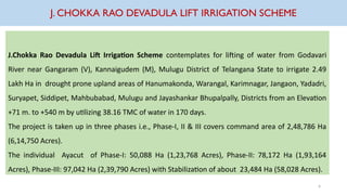 J. CHOKKA RAO DEVADULA LIFT IRRIGATION SCHEME
J.Chokka Rao Devadula Lift Irrigation Scheme contemplates for lifting of water from Godavari
River near Gangaram (V), Kannaigudem (M), Mulugu District of Telangana State to irrigate 2.49
Lakh Ha in drought prone upland areas of Hanumakonda, Warangal, Karimnagar, Jangaon, Yadadri,
Suryapet, Siddipet, Mahbubabad, Mulugu and Jayashankar Bhupalpally, Districts from an Elevation
+71 m. to +540 m by utilizing 38.16 TMC of water in 170 days.
The project is taken up in three phases i.e., Phase-I, II & III covers command area of 2,48,786 Ha
(6,14,750 Acres).
The individual Ayacut of Phase-I: 50,088 Ha (1,23,768 Acres), Phase-II: 78,172 Ha (1,93,164
Acres), Phase-III: 97,042 Ha (2,39,790 Acres) with Stabilization of about 23,484 Ha (58,028 Acres).
4
 