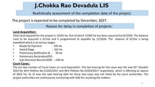 56
J.Chokka Rao Devadula LIS
The project is expected to be completed by December, 2027.
Realistically assessment of the completion date of the project:
Reason for delay in completion of projects:
Land Acquisition:
Total Land required for the project is 13195 Ha. Out of which 12584 Ha has been acquired by 02/2026. The balance
Land to be acquired is 611Ha and it programmed to expedite by 12/2026. The balance of 611Ha is being
expedited which is at various stages.
• Ready for Payment : 195 Ha
• Award Stage : 162 Ha
• Preliminary Notification & : 26 Ha
• Preliminary Declaration(PD)
• Sub-Divisional Record (SDR) : 228 Ha
Court Cases:
The are two number of Court Cases on Land Acquisition. The last hearing for the cases was 5th and 20th
October
2023 for Writ Petition No:21263/2017 and Writ Petition No:22929/2017 respectively which is affecting an ayacut
of 3642 Ha. As of now the next hearing date for these two cases was not listed by the court authorities. The
project authorities are continuously monitoring with AAG for resolving the matters.
 