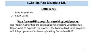 57
J.Chokka Rao Devadula LIS
Bottlenecks:
1. Land Acquisition
2. Court Cases
Way forward/Proposal for resolving bottlenecks:
The Project Authorities are continuously monitoring with Revenue
Department to expedite the process. The balance land to be acquired
which is programmed to be completed by December-2026.
 