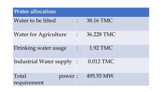 Water allocation:
Water to be lifted : 38.16 TMC
Water for Agriculture : 36.228 TMC
Drinking water usage : 1.92 TMC
Industrial Water supply : 0.012 TMC
Total power
requirement
: 495.55 MW
5
 