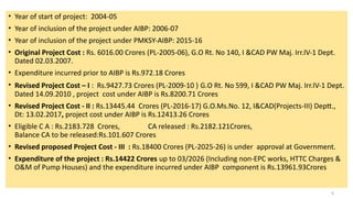 • Year of start of project: 2004-05
• Year of inclusion of the project under AIBP: 2006-07
• Year of inclusion of the project under PMKSY-AIBP: 2015-16
• Original Project Cost : Rs. 6016.00 Crores (PL-2005-06), G.O Rt. No 140, I &CAD PW Maj. Irr.IV-1 Dept.
Dated 02.03.2007.
• Expenditure incurred prior to AIBP is Rs.972.18 Crores
• Revised Project Cost – I : Rs.9427.73 Crores (PL-2009-10 ) G.O Rt. No 599, I &CAD PW Maj. Irr.IV-1 Dept.
Dated 14.09.2010 , project cost under AIBP is Rs.8200.71 Crores
• Revised Project Cost - II : Rs.13445.44 Crores (PL-2016-17) G.O.Ms.No. 12, I&CAD(Projects-III) Deptt.,
Dt: 13.02.2017, project cost under AIBP is Rs.12413.26 Crores
• Eligible C A : Rs.2183.728 Crores, CA released : Rs.2182.121Crores,
Balance CA to be released:Rs.101.607 Crores
• Revised proposed Project Cost - III : Rs.18400 Crores (PL-2025-26) is under approval at Government.
• Expenditure of the project : Rs.14422 Crores up to 03/2026 (Including non-EPC works, HTTC Charges &
O&M of Pump Houses) and the expenditure incurred under AIBP component is Rs.13961.93Crores
6
 