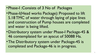 •Phase-I :Consists of 3 No of Packages
•Phase-I(Head works Package): Proposed to lift
5.18 TMC of water through laying of pipe lines
and construction of Pump houses are completed
and water is being lifted.
•Distributory system under Phase-I Package-45 &
46 contemplated for an ayacut of 50088 Ha.
•The Distributory system under Package-45 is
completed and Package-46 is in progress.
8
 
