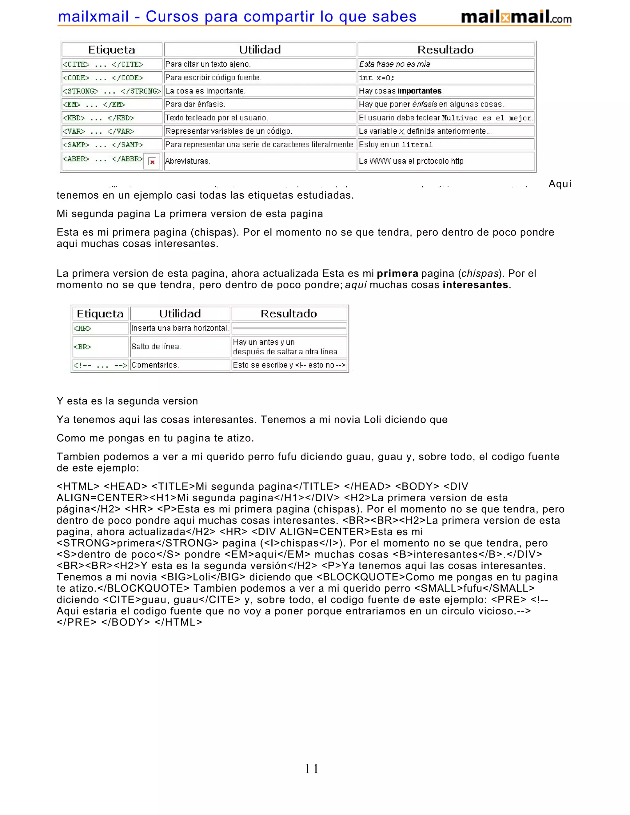 Aquí
tenemos en un ejemplo casi todas las etiquetas estudiadas.
Mi segunda pagina La primera version de esta pagina
Esta es mi primera pagina (chispas). Por el momento no se que tendra, pero dentro de poco pondre
aqui muchas cosas interesantes.
La primera version de esta pagina, ahora actualizada Esta es mi primera pagina (chispas). Por el
momento no se que tendra, pero dentro de poco pondre; aqui muchas cosas interesantes.
Y esta es la segunda version
Ya tenemos aqui las cosas interesantes. Tenemos a mi novia Loli diciendo que
Como me pongas en tu pagina te atizo.
Tambien podemos a ver a mi querido perro fufu diciendo guau, guau y, sobre todo, el codigo fuente
de este ejemplo:
<HTML> <HEAD> <TITLE>Mi segunda pagina</TITLE> </HEAD> <BODY> <DIV
ALIGN=CENTER><H1>Mi segunda pagina</H1></DIV> <H2>La primera version de esta
página</H2> <HR> <P>Esta es mi primera pagina (chispas). Por el momento no se que tendra, pero
dentro de poco pondre aqui muchas cosas interesantes. <BR><BR><H2>La primera version de esta
pagina, ahora actualizada</H2> <HR> <DIV ALIGN=CENTER>Esta es mi
<STRONG>primera</STRONG> pagina (<I>chispas</I>). Por el momento no se que tendra, pero
<S>dentro de poco</S> pondre <EM>aqui</EM> muchas cosas <B>interesantes</B>.</DIV>
<BR><BR><H2>Y esta es la segunda versión</H2> <P>Ya tenemos aqui las cosas interesantes.
Tenemos a mi novia <BIG>Loli</BIG> diciendo que <BLOCKQUOTE>Como me pongas en tu pagina
te atizo.</BLOCKQUOTE> Tambien podemos a ver a mi querido perro <SMALL>fufu</SMALL>
diciendo <CITE>guau, guau</CITE> y, sobre todo, el codigo fuente de este ejemplo: <PRE> <!--
Aqui estaria el codigo fuente que no voy a poner porque entrariamos en un circulo vicioso.-->
</PRE> </BODY> </HTML>
11
mailxmail - Cursos para compartir lo que sabes
 