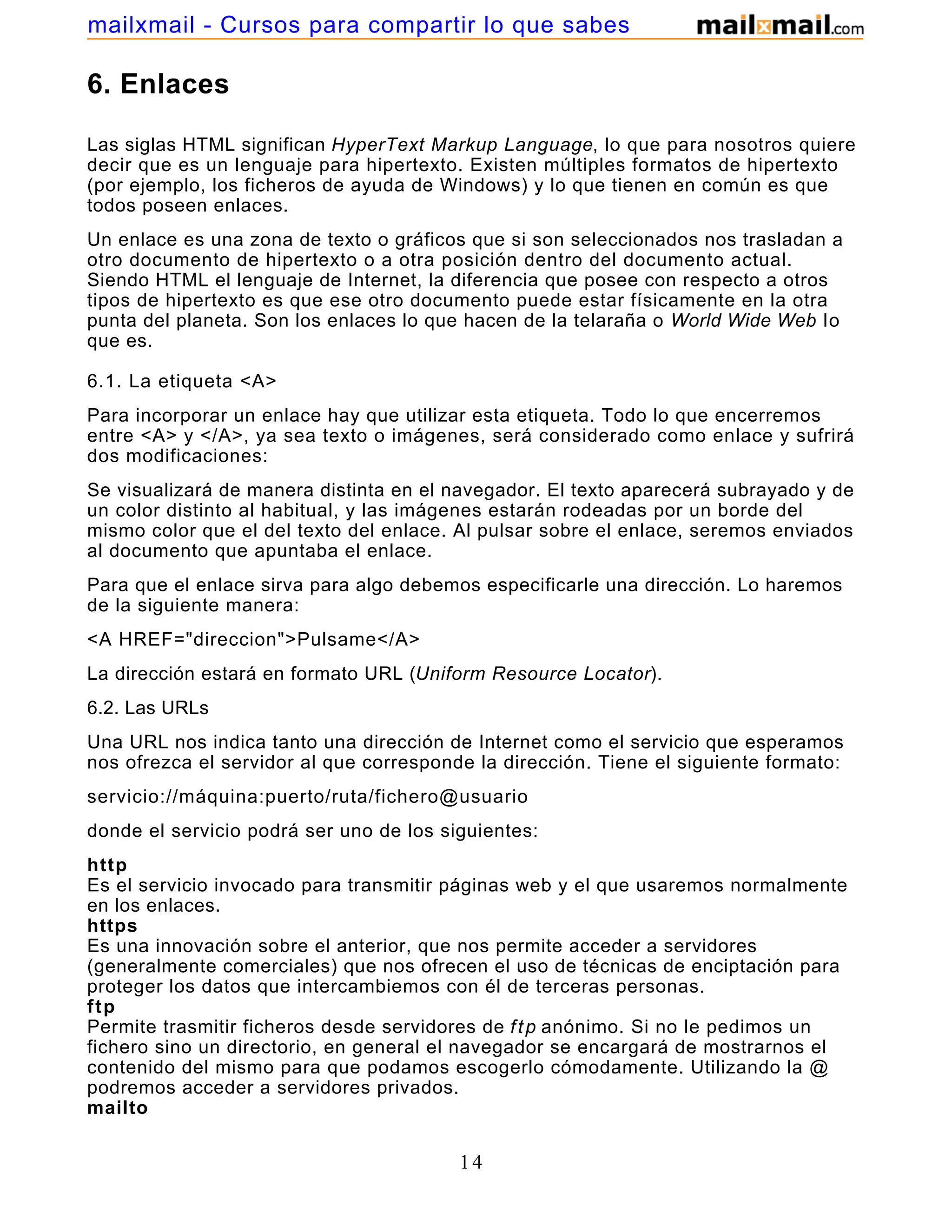 6. Enlaces
Las siglas HTML significan HyperText Markup Language, lo que para nosotros quiere
decir que es un lenguaje para hipertexto. Existen múltiples formatos de hipertexto
(por ejemplo, los ficheros de ayuda de Windows) y lo que tienen en común es que
todos poseen enlaces.
Un enlace es una zona de texto o gráficos que si son seleccionados nos trasladan a
otro documento de hipertexto o a otra posición dentro del documento actual.
Siendo HTML el lenguaje de Internet, la diferencia que posee con respecto a otros
tipos de hipertexto es que ese otro documento puede estar físicamente en la otra
punta del planeta. Son los enlaces lo que hacen de la telaraña o World Wide Web lo
que es.
6.1. La etiqueta <A>
Para incorporar un enlace hay que utilizar esta etiqueta. Todo lo que encerremos
entre <A> y </A>, ya sea texto o imágenes, será considerado como enlace y sufrirá
dos modificaciones:
Se visualizará de manera distinta en el navegador. El texto aparecerá subrayado y de
un color distinto al habitual, y las imágenes estarán rodeadas por un borde del
mismo color que el del texto del enlace. Al pulsar sobre el enlace, seremos enviados
al documento que apuntaba el enlace.
Para que el enlace sirva para algo debemos especificarle una dirección. Lo haremos
de la siguiente manera:
<A HREF="direccion">Pulsame</A>
La dirección estará en formato URL (Uniform Resource Locator).
6.2. Las URLs
Una URL nos indica tanto una dirección de Internet como el servicio que esperamos
nos ofrezca el servidor al que corresponde la dirección. Tiene el siguiente formato:
servicio://máquina:puerto/ruta/fichero@usuario
donde el servicio podrá ser uno de los siguientes:
http
Es el servicio invocado para transmitir páginas web y el que usaremos normalmente
en los enlaces.
https
Es una innovación sobre el anterior, que nos permite acceder a servidores
(generalmente comerciales) que nos ofrecen el uso de técnicas de enciptación para
proteger los datos que intercambiemos con él de terceras personas.
ftp
Permite trasmitir ficheros desde servidores de ftp anónimo. Si no le pedimos un
fichero sino un directorio, en general el navegador se encargará de mostrarnos el
contenido del mismo para que podamos escogerlo cómodamente. Utilizando la @
podremos acceder a servidores privados.
mailto
14
mailxmail - Cursos para compartir lo que sabes
 