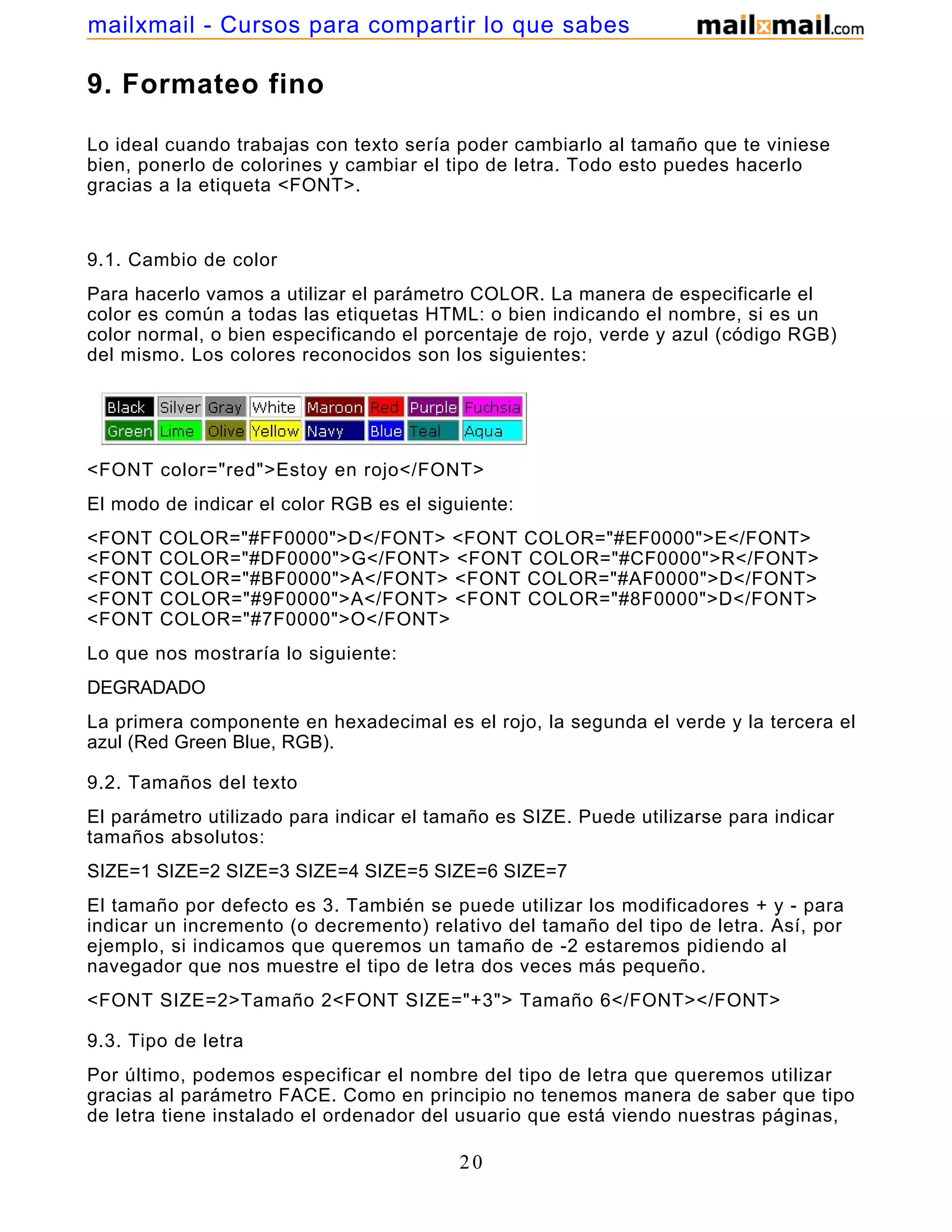 9. Formateo fino
Lo ideal cuando trabajas con texto sería poder cambiarlo al tamaño que te viniese
bien, ponerlo de colorines y cambiar el tipo de letra. Todo esto puedes hacerlo
gracias a la etiqueta <FONT>.
9.1. Cambio de color
Para hacerlo vamos a utilizar el parámetro COLOR. La manera de especificarle el
color es común a todas las etiquetas HTML: o bien indicando el nombre, si es un
color normal, o bien especificando el porcentaje de rojo, verde y azul (código RGB)
del mismo. Los colores reconocidos son los siguientes:
<FONT color="red">Estoy en rojo</FONT>
El modo de indicar el color RGB es el siguiente:
<FONT COLOR="#FF0000">D</FONT> <FONT COLOR="#EF0000">E</FONT>
<FONT COLOR="#DF0000">G</FONT> <FONT COLOR="#CF0000">R</FONT>
<FONT COLOR="#BF0000">A</FONT> <FONT COLOR="#AF0000">D</FONT>
<FONT COLOR="#9F0000">A</FONT> <FONT COLOR="#8F0000">D</FONT>
<FONT COLOR="#7F0000">O</FONT>
Lo que nos mostraría lo siguiente:
DEGRADADO
La primera componente en hexadecimal es el rojo, la segunda el verde y la tercera el
azul (Red Green Blue, RGB).
9.2. Tamaños del texto
El parámetro utilizado para indicar el tamaño es SIZE. Puede utilizarse para indicar
tamaños absolutos:
SIZE=1 SIZE=2 SIZE=3 SIZE=4 SIZE=5 SIZE=6 SIZE=7
El tamaño por defecto es 3. También se puede utilizar los modificadores + y - para
indicar un incremento (o decremento) relativo del tamaño del tipo de letra. Así, por
ejemplo, si indicamos que queremos un tamaño de -2 estaremos pidiendo al
navegador que nos muestre el tipo de letra dos veces más pequeño.
<FONT SIZE=2>Tamaño 2<FONT SIZE="+3"> Tamaño 6</FONT></FONT>
9.3. Tipo de letra
Por último, podemos especificar el nombre del tipo de letra que queremos utilizar
gracias al parámetro FACE. Como en principio no tenemos manera de saber que tipo
de letra tiene instalado el ordenador del usuario que está viendo nuestras páginas,
20
mailxmail - Cursos para compartir lo que sabes
 