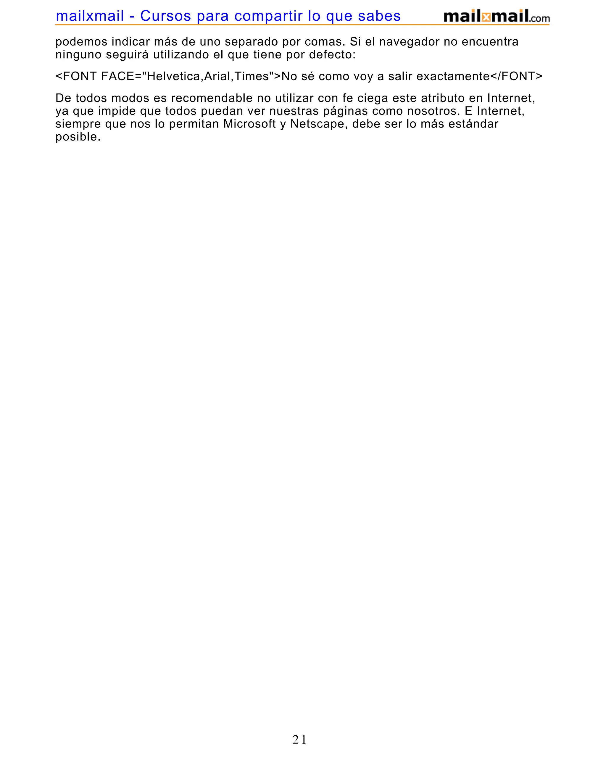 podemos indicar más de uno separado por comas. Si el navegador no encuentra
ninguno seguirá utilizando el que tiene por defecto:
<FONT FACE="Helvetica,Arial,Times">No sé como voy a salir exactamente</FONT>
De todos modos es recomendable no utilizar con fe ciega este atributo en Internet,
ya que impide que todos puedan ver nuestras páginas como nosotros. E Internet,
siempre que nos lo permitan Microsoft y Netscape, debe ser lo más estándar
posible.
21
mailxmail - Cursos para compartir lo que sabes
 