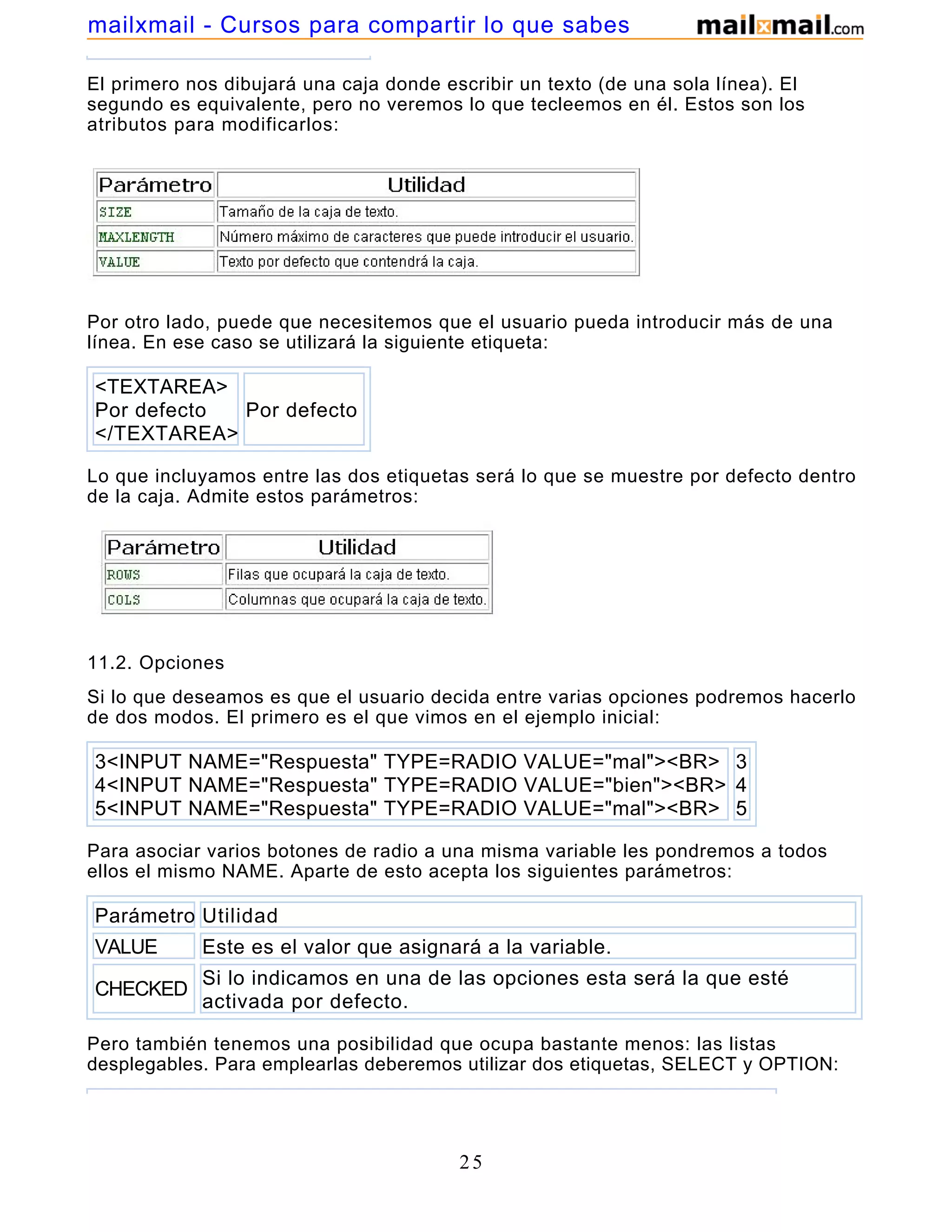 El primero nos dibujará una caja donde escribir un texto (de una sola línea). El
segundo es equivalente, pero no veremos lo que tecleemos en él. Estos son los
atributos para modificarlos:
Por otro lado, puede que necesitemos que el usuario pueda introducir más de una
línea. En ese caso se utilizará la siguiente etiqueta:
<TEXTAREA>
Por defecto
</TEXTAREA>
Por defecto
Lo que incluyamos entre las dos etiquetas será lo que se muestre por defecto dentro
de la caja. Admite estos parámetros:
11.2. Opciones
Si lo que deseamos es que el usuario decida entre varias opciones podremos hacerlo
de dos modos. El primero es el que vimos en el ejemplo inicial:
3<INPUT NAME="Respuesta" TYPE=RADIO VALUE="mal"><BR>
4<INPUT NAME="Respuesta" TYPE=RADIO VALUE="bien"><BR>
5<INPUT NAME="Respuesta" TYPE=RADIO VALUE="mal"><BR>
3
4
5
Para asociar varios botones de radio a una misma variable les pondremos a todos
ellos el mismo NAME. Aparte de esto acepta los siguientes parámetros:
Parámetro Utilidad
VALUE Este es el valor que asignará a la variable.
CHECKED
Si lo indicamos en una de las opciones esta será la que esté
activada por defecto.
Pero también tenemos una posibilidad que ocupa bastante menos: las listas
desplegables. Para emplearlas deberemos utilizar dos etiquetas, SELECT y OPTION:
25
mailxmail - Cursos para compartir lo que sabes
 
