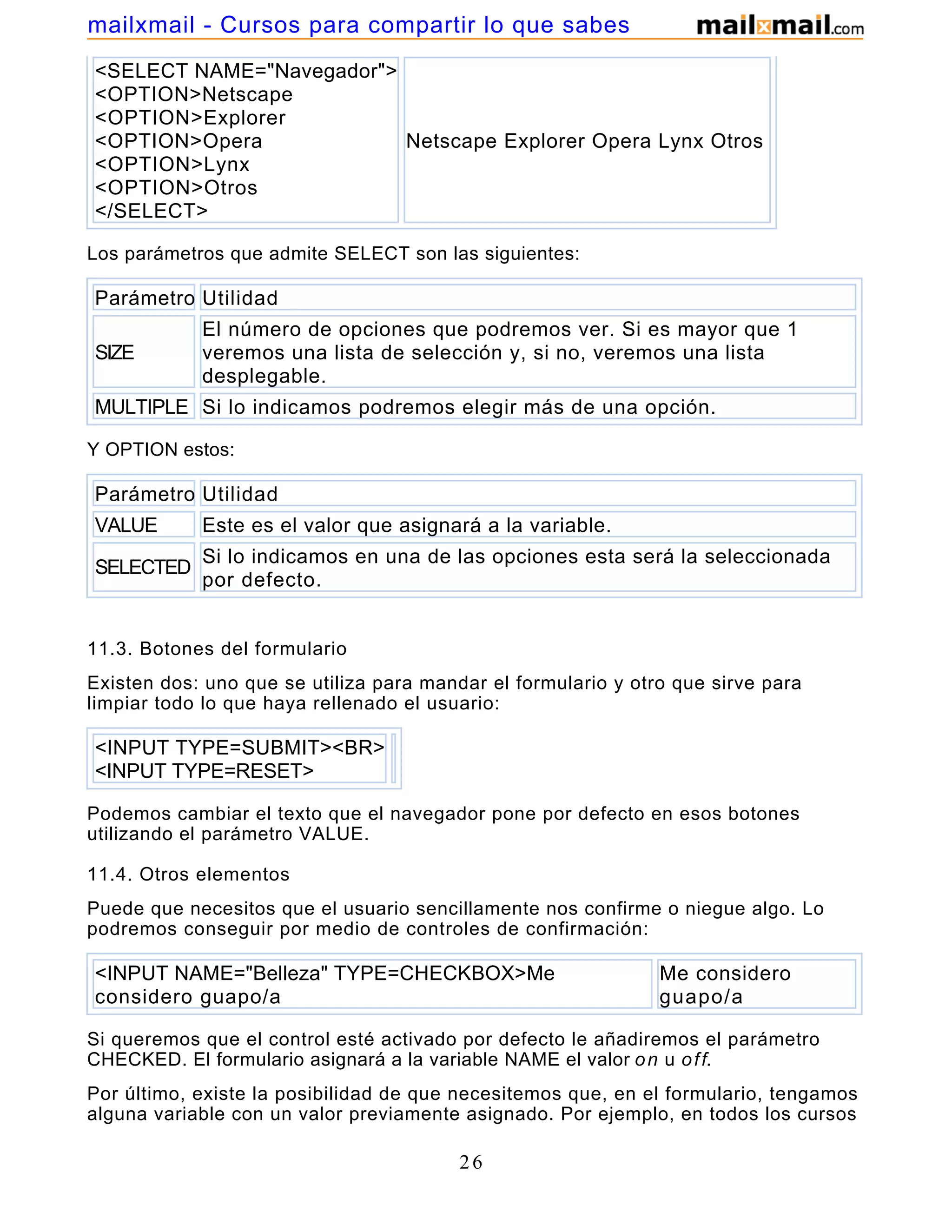 <SELECT NAME="Navegador">
<OPTION>Netscape
<OPTION>Explorer
<OPTION>Opera
<OPTION>Lynx
<OPTION>Otros
</SELECT>
Netscape Explorer Opera Lynx Otros
Los parámetros que admite SELECT son las siguientes:
Parámetro Utilidad
SIZE
El número de opciones que podremos ver. Si es mayor que 1
veremos una lista de selección y, si no, veremos una lista
desplegable.
MULTIPLE Si lo indicamos podremos elegir más de una opción.
Y OPTION estos:
Parámetro Utilidad
VALUE Este es el valor que asignará a la variable.
SELECTED
Si lo indicamos en una de las opciones esta será la seleccionada
por defecto.
11.3. Botones del formulario
Existen dos: uno que se utiliza para mandar el formulario y otro que sirve para
limpiar todo lo que haya rellenado el usuario:
<INPUT TYPE=SUBMIT><BR>
<INPUT TYPE=RESET>
Podemos cambiar el texto que el navegador pone por defecto en esos botones
utilizando el parámetro VALUE.
11.4. Otros elementos
Puede que necesitos que el usuario sencillamente nos confirme o niegue algo. Lo
podremos conseguir por medio de controles de confirmación:
<INPUT NAME="Belleza" TYPE=CHECKBOX>Me
considero guapo/a
Me considero
guapo/a
Si queremos que el control esté activado por defecto le añadiremos el parámetro
CHECKED. El formulario asignará a la variable NAME el valor on u off.
Por último, existe la posibilidad de que necesitemos que, en el formulario, tengamos
alguna variable con un valor previamente asignado. Por ejemplo, en todos los cursos
26
mailxmail - Cursos para compartir lo que sabes
 
