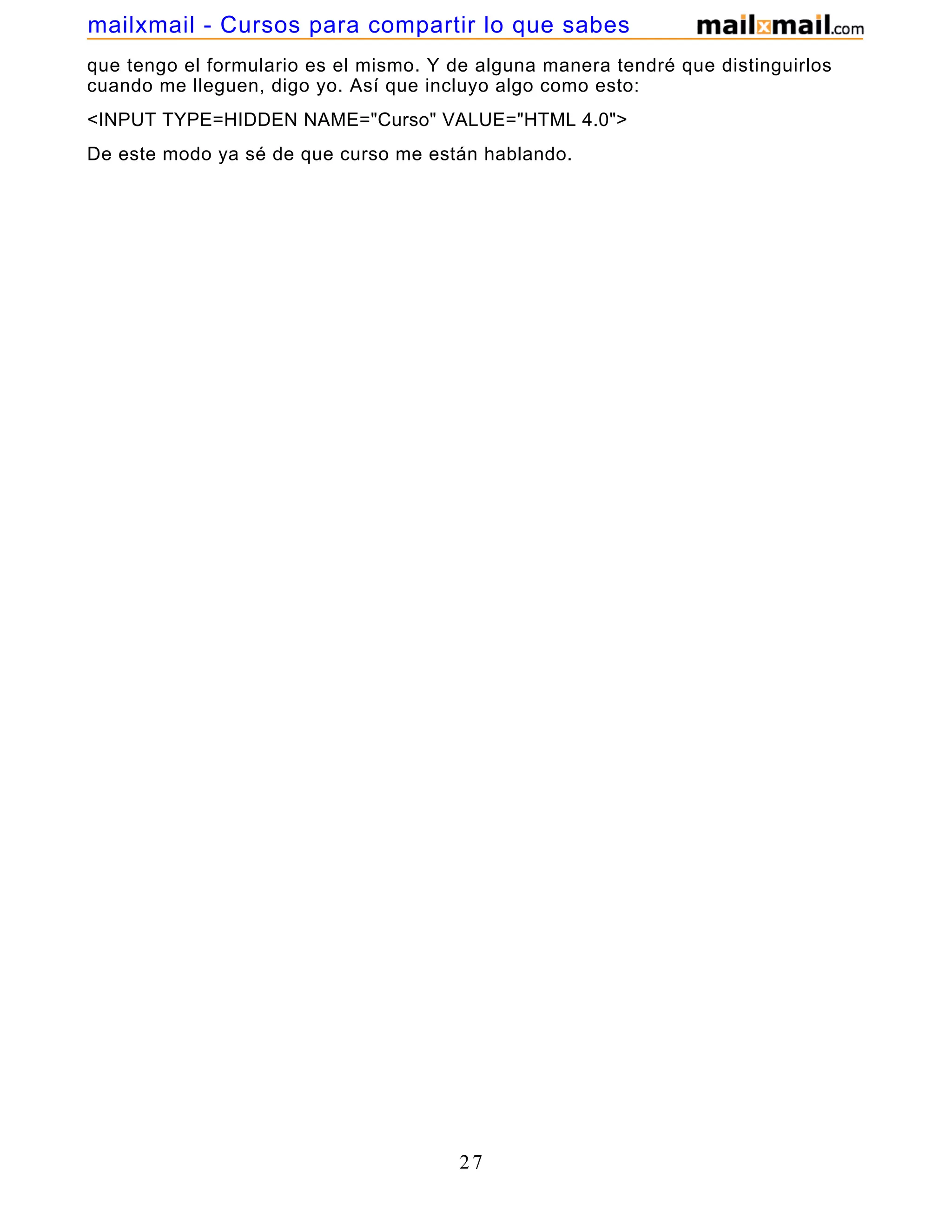 que tengo el formulario es el mismo. Y de alguna manera tendré que distinguirlos
cuando me lleguen, digo yo. Así que incluyo algo como esto:
<INPUT TYPE=HIDDEN NAME="Curso" VALUE="HTML 4.0">
De este modo ya sé de que curso me están hablando.
27
mailxmail - Cursos para compartir lo que sabes
 
