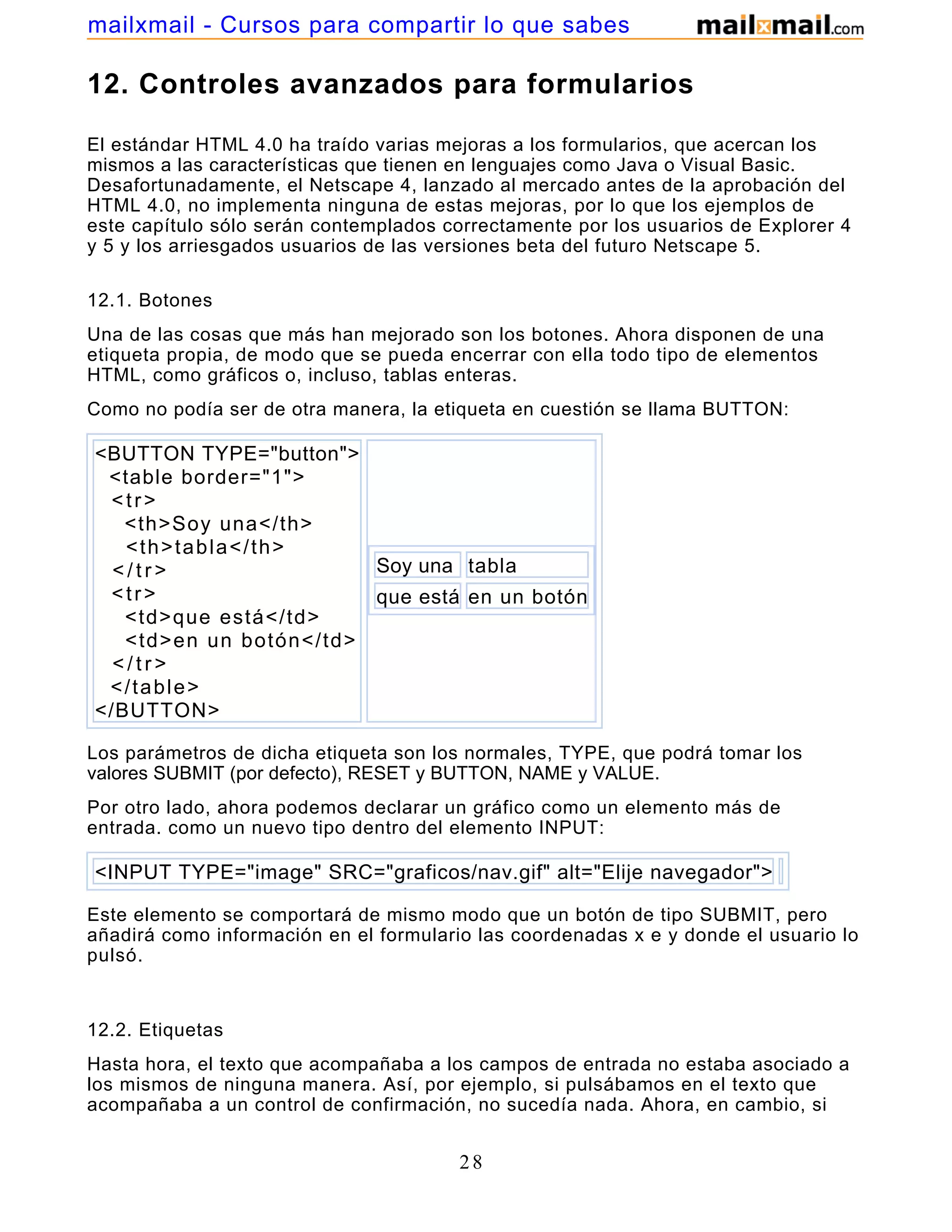 12. Controles avanzados para formularios
El estándar HTML 4.0 ha traído varias mejoras a los formularios, que acercan los
mismos a las características que tienen en lenguajes como Java o Visual Basic.
Desafortunadamente, el Netscape 4, lanzado al mercado antes de la aprobación del
HTML 4.0, no implementa ninguna de estas mejoras, por lo que los ejemplos de
este capítulo sólo serán contemplados correctamente por los usuarios de Explorer 4
y 5 y los arriesgados usuarios de las versiones beta del futuro Netscape 5.
12.1. Botones
Una de las cosas que más han mejorado son los botones. Ahora disponen de una
etiqueta propia, de modo que se pueda encerrar con ella todo tipo de elementos
HTML, como gráficos o, incluso, tablas enteras.
Como no podía ser de otra manera, la etiqueta en cuestión se llama BUTTON:
<BUTTON TYPE="button">
<table border="1">
<tr>
<th>Soy una</th>
<th>tabla</th>
< / t r >
<tr>
<td>que está</td>
<td>en un botón</td>
< / t r >
</table>
</BUTTON>
Soy una tabla
que está en un botón
Los parámetros de dicha etiqueta son los normales, TYPE, que podrá tomar los
valores SUBMIT (por defecto), RESET y BUTTON, NAME y VALUE.
Por otro lado, ahora podemos declarar un gráfico como un elemento más de
entrada. como un nuevo tipo dentro del elemento INPUT:
<INPUT TYPE="image" SRC="graficos/nav.gif" alt="Elije navegador">
Este elemento se comportará de mismo modo que un botón de tipo SUBMIT, pero
añadirá como información en el formulario las coordenadas x e y donde el usuario lo
pulsó.
12.2. Etiquetas
Hasta hora, el texto que acompañaba a los campos de entrada no estaba asociado a
los mismos de ninguna manera. Así, por ejemplo, si pulsábamos en el texto que
acompañaba a un control de confirmación, no sucedía nada. Ahora, en cambio, si
utilizamos la etiqueta LABEL, el control cambiará de estado (sólo disponible en
28
mailxmail - Cursos para compartir lo que sabes
 