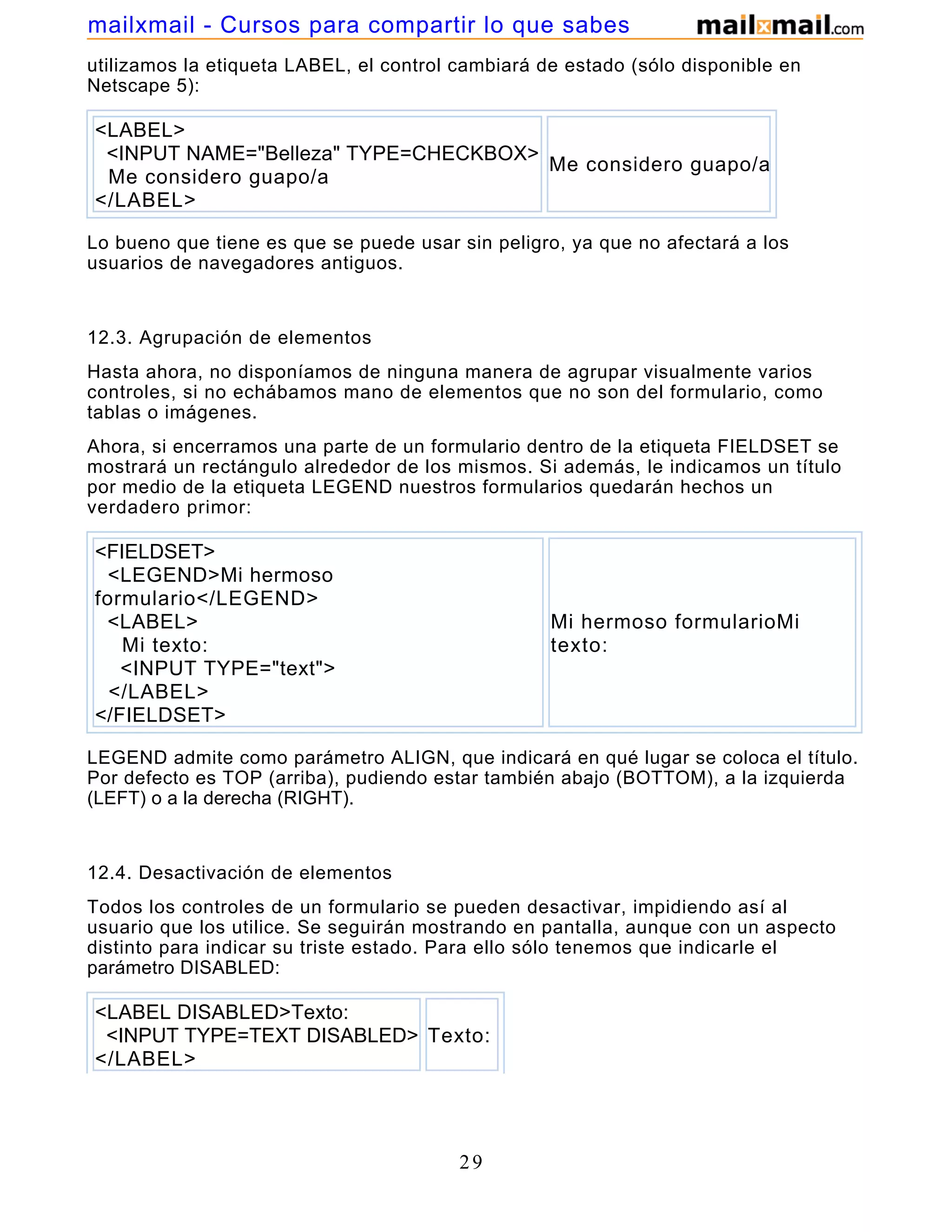 utilizamos la etiqueta LABEL, el control cambiará de estado (sólo disponible en
Netscape 5):
<LABEL>
<INPUT NAME="Belleza" TYPE=CHECKBOX>
Me considero guapo/a
</LABEL>
Me considero guapo/a
Lo bueno que tiene es que se puede usar sin peligro, ya que no afectará a los
usuarios de navegadores antiguos.
12.3. Agrupación de elementos
Hasta ahora, no disponíamos de ninguna manera de agrupar visualmente varios
controles, si no echábamos mano de elementos que no son del formulario, como
tablas o imágenes.
Ahora, si encerramos una parte de un formulario dentro de la etiqueta FIELDSET se
mostrará un rectángulo alrededor de los mismos. Si además, le indicamos un título
por medio de la etiqueta LEGEND nuestros formularios quedarán hechos un
verdadero primor:
<FIELDSET>
<LEGEND>Mi hermoso
formulario</LEGEND>
<LABEL>
Mi texto:
<INPUT TYPE="text">
</LABEL>
</FIELDSET>
Mi hermoso formularioMi
texto:
LEGEND admite como parámetro ALIGN, que indicará en qué lugar se coloca el título.
Por defecto es TOP (arriba), pudiendo estar también abajo (BOTTOM), a la izquierda
(LEFT) o a la derecha (RIGHT).
12.4. Desactivación de elementos
Todos los controles de un formulario se pueden desactivar, impidiendo así al
usuario que los utilice. Se seguirán mostrando en pantalla, aunque con un aspecto
distinto para indicar su triste estado. Para ello sólo tenemos que indicarle el
parámetro DISABLED:
<LABEL DISABLED>Texto:
<INPUT TYPE=TEXT DISABLED>
</LABEL>
Texto:
29
mailxmail - Cursos para compartir lo que sabes
 