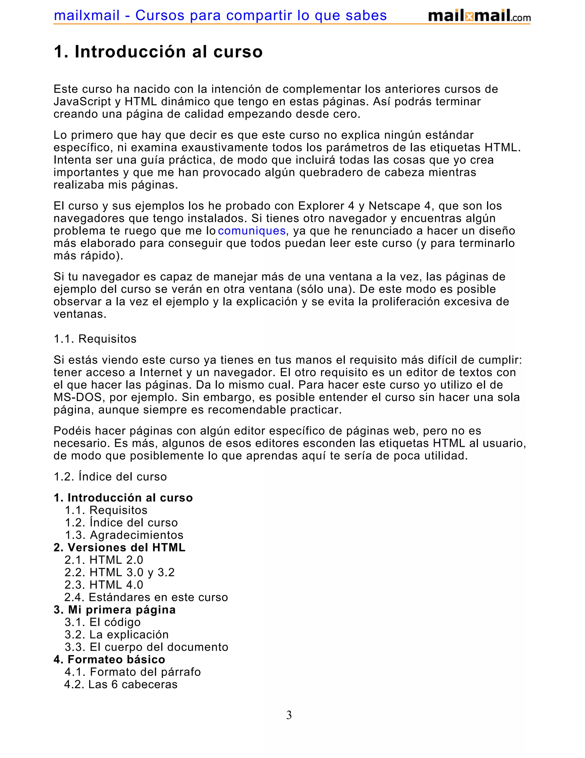 1. Introducción al curso
Este curso ha nacido con la intención de complementar los anteriores cursos de
JavaScript y HTML dinámico que tengo en estas páginas. Así podrás terminar
creando una página de calidad empezando desde cero.
Lo primero que hay que decir es que este curso no explica ningún estándar
específico, ni examina exaustivamente todos los parámetros de las etiquetas HTML.
Intenta ser una guía práctica, de modo que incluirá todas las cosas que yo crea
importantes y que me han provocado algún quebradero de cabeza mientras
realizaba mis páginas.
El curso y sus ejemplos los he probado con Explorer 4 y Netscape 4, que son los
navegadores que tengo instalados. Si tienes otro navegador y encuentras algún
problema te ruego que me lo comuniques, ya que he renunciado a hacer un diseño
más elaborado para conseguir que todos puedan leer este curso (y para terminarlo
más rápido).
Si tu navegador es capaz de manejar más de una ventana a la vez, las páginas de
ejemplo del curso se verán en otra ventana (sólo una). De este modo es posible
observar a la vez el ejemplo y la explicación y se evita la proliferación excesiva de
ventanas.
1.1. Requisitos
Si estás viendo este curso ya tienes en tus manos el requisito más difícil de cumplir:
tener acceso a Internet y un navegador. El otro requisito es un editor de textos con
el que hacer las páginas. Da lo mismo cual. Para hacer este curso yo utilizo el de
MS-DOS, por ejemplo. Sin embargo, es posible entender el curso sin hacer una sola
página, aunque siempre es recomendable practicar.
Podéis hacer páginas con algún editor específico de páginas web, pero no es
necesario. Es más, algunos de esos editores esconden las etiquetas HTML al usuario,
de modo que posiblemente lo que aprendas aquí te sería de poca utilidad.
1.2. Índice del curso
1. Introducción al curso
1.1. Requisitos
1.2. Índice del curso
1.3. Agradecimientos
2. Versiones del HTML
2.1. HTML 2.0
2.2. HTML 3.0 y 3.2
2.3. HTML 4.0
2.4. Estándares en este curso
3. Mi primera página
3.1. El código
3.2. La explicación
3.3. El cuerpo del documento
4. Formateo básico
4.1. Formato del párrafo
4.2. Las 6 cabeceras
3
mailxmail - Cursos para compartir lo que sabes
 