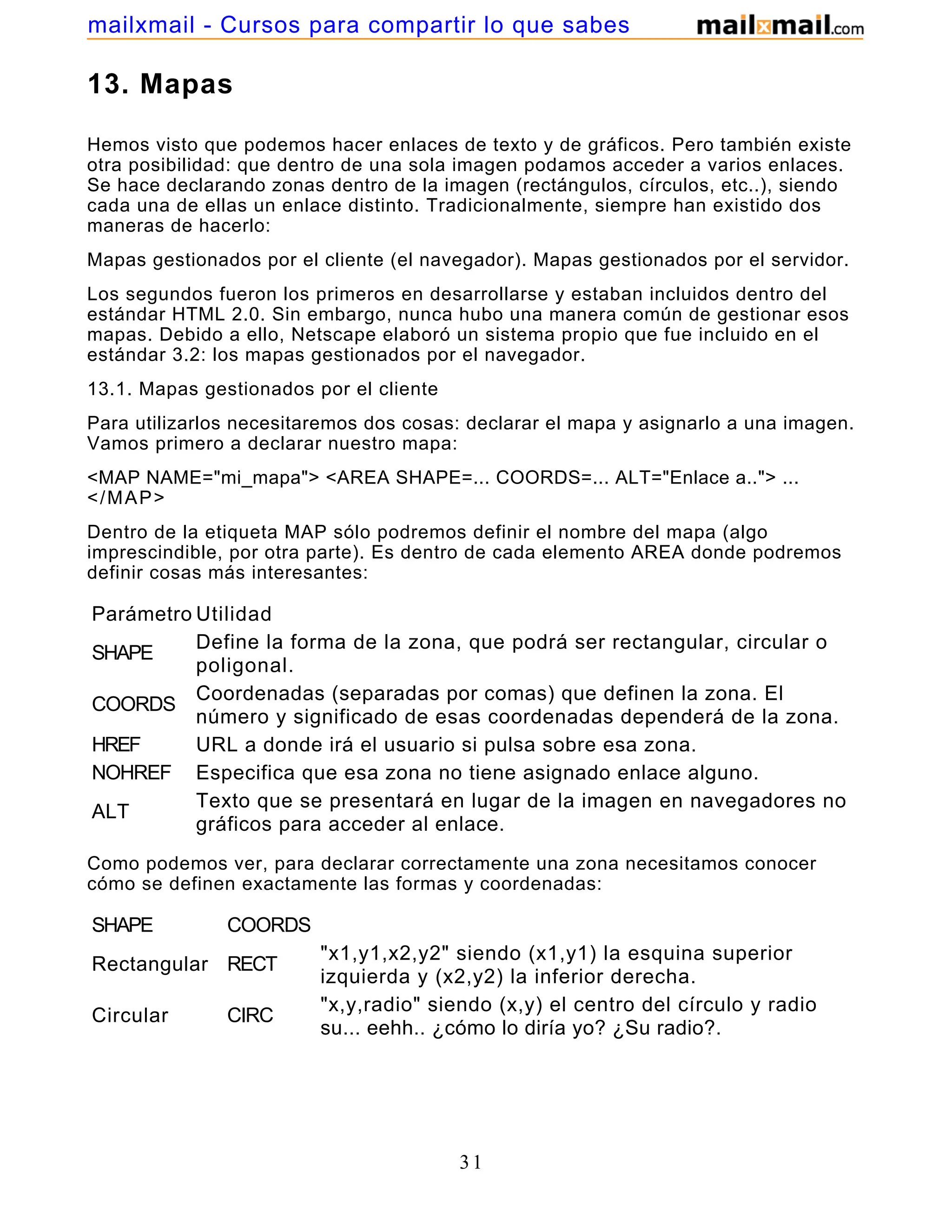 13. Mapas
Hemos visto que podemos hacer enlaces de texto y de gráficos. Pero también existe
otra posibilidad: que dentro de una sola imagen podamos acceder a varios enlaces.
Se hace declarando zonas dentro de la imagen (rectángulos, círculos, etc..), siendo
cada una de ellas un enlace distinto. Tradicionalmente, siempre han existido dos
maneras de hacerlo:
Mapas gestionados por el cliente (el navegador). Mapas gestionados por el servidor.
Los segundos fueron los primeros en desarrollarse y estaban incluidos dentro del
estándar HTML 2.0. Sin embargo, nunca hubo una manera común de gestionar esos
mapas. Debido a ello, Netscape elaboró un sistema propio que fue incluido en el
estándar 3.2: los mapas gestionados por el navegador.
13.1. Mapas gestionados por el cliente
Para utilizarlos necesitaremos dos cosas: declarar el mapa y asignarlo a una imagen.
Vamos primero a declarar nuestro mapa:
<MAP NAME="mi_mapa"> <AREA SHAPE=... COORDS=... ALT="Enlace a.."> ...
</MAP>
Dentro de la etiqueta MAP sólo podremos definir el nombre del mapa (algo
imprescindible, por otra parte). Es dentro de cada elemento AREA donde podremos
definir cosas más interesantes:
Parámetro Utilidad
SHAPE
Define la forma de la zona, que podrá ser rectangular, circular o
poligonal.
COORDS
Coordenadas (separadas por comas) que definen la zona. El
número y significado de esas coordenadas dependerá de la zona.
HREF URL a donde irá el usuario si pulsa sobre esa zona.
NOHREF Especifica que esa zona no tiene asignado enlace alguno.
ALT
Texto que se presentará en lugar de la imagen en navegadores no
gráficos para acceder al enlace.
Como podemos ver, para declarar correctamente una zona necesitamos conocer
cómo se definen exactamente las formas y coordenadas:
SHAPE COORDS
Rectangular RECT
"x1,y1,x2,y2" siendo (x1,y1) la esquina superior
izquierda y (x2,y2) la inferior derecha.
Circular CIRC
"x,y,radio" siendo (x,y) el centro del círculo y radio
su... eehh.. ¿cómo lo diría yo? ¿Su radio?.
"x1,y1,x2,y2,x3,y3,..." definiendo cada pareja (x,y)
31
mailxmail - Cursos para compartir lo que sabes
 