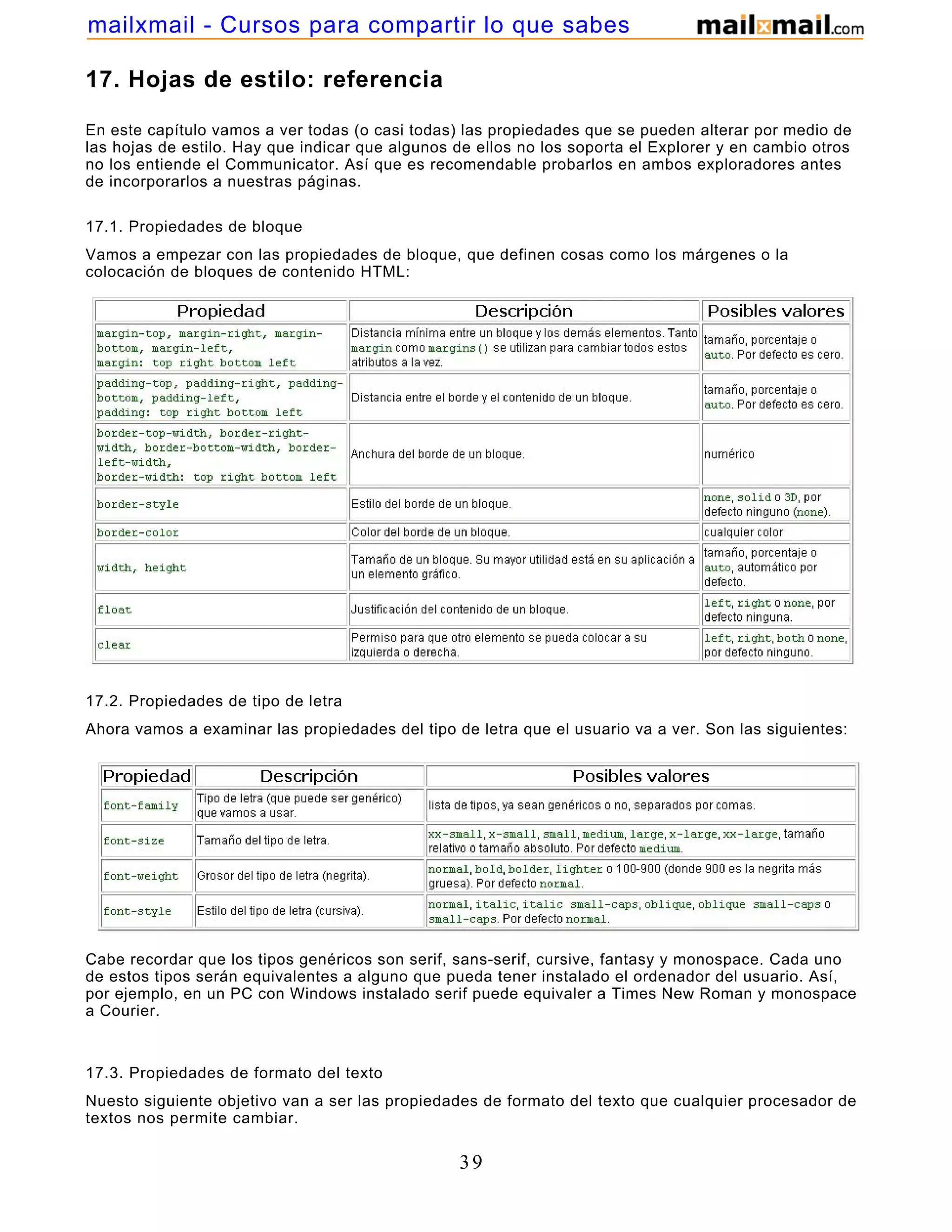 17. Hojas de estilo: referencia
En este capítulo vamos a ver todas (o casi todas) las propiedades que se pueden alterar por medio de
las hojas de estilo. Hay que indicar que algunos de ellos no los soporta el Explorer y en cambio otros
no los entiende el Communicator. Así que es recomendable probarlos en ambos exploradores antes
de incorporarlos a nuestras páginas.
17.1. Propiedades de bloque
Vamos a empezar con las propiedades de bloque, que definen cosas como los márgenes o la
colocación de bloques de contenido HTML:
17.2. Propiedades de tipo de letra
Ahora vamos a examinar las propiedades del tipo de letra que el usuario va a ver. Son las siguientes:
Cabe recordar que los tipos genéricos son serif, sans-serif, cursive, fantasy y monospace. Cada uno
de estos tipos serán equivalentes a alguno que pueda tener instalado el ordenador del usuario. Así,
por ejemplo, en un PC con Windows instalado serif puede equivaler a Times New Roman y monospace
a Courier.
17.3. Propiedades de formato del texto
Nuesto siguiente objetivo van a ser las propiedades de formato del texto que cualquier procesador de
textos nos permite cambiar.
39
mailxmail - Cursos para compartir lo que sabes
 