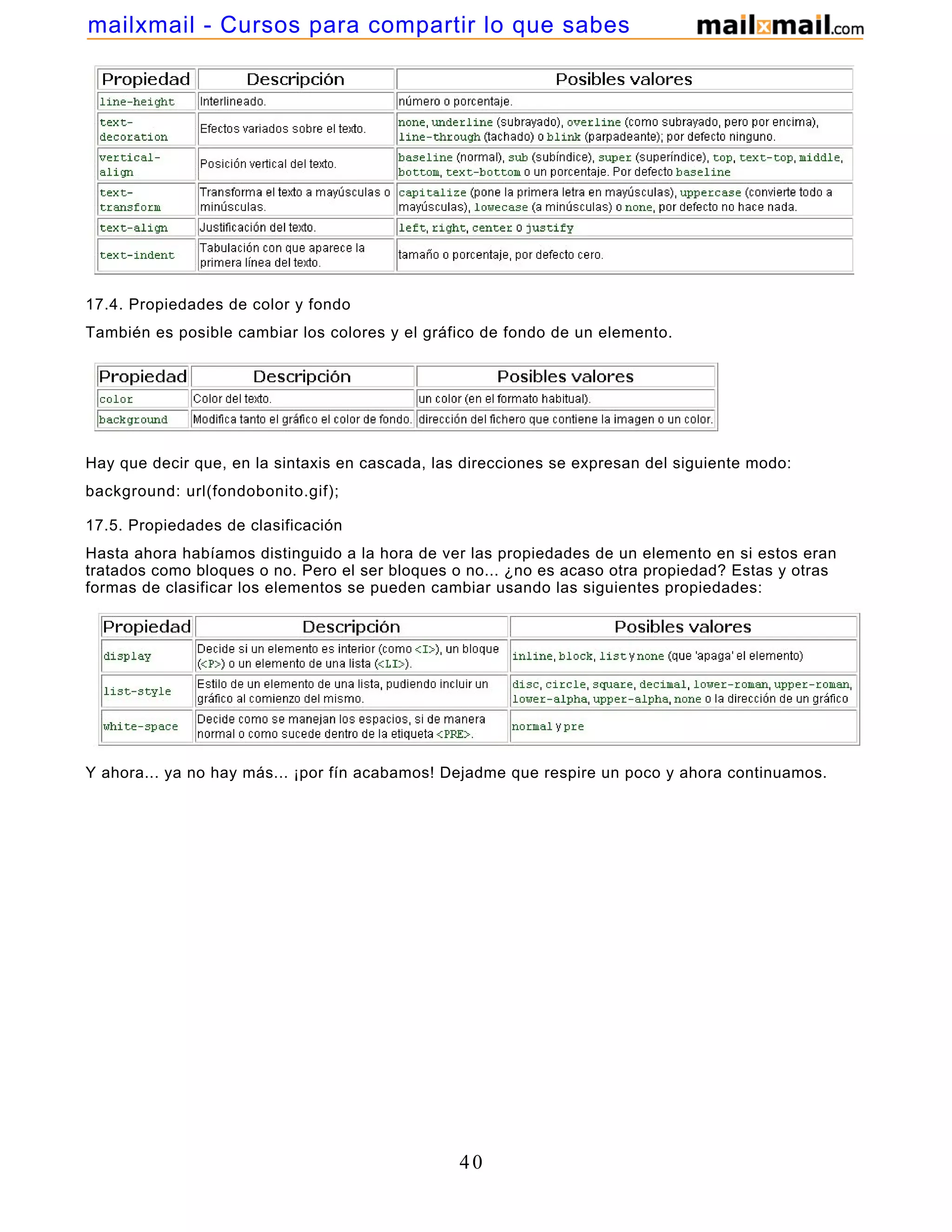 17.4. Propiedades de color y fondo
También es posible cambiar los colores y el gráfico de fondo de un elemento.
Hay que decir que, en la sintaxis en cascada, las direcciones se expresan del siguiente modo:
background: url(fondobonito.gif);
17.5. Propiedades de clasificación
Hasta ahora habíamos distinguido a la hora de ver las propiedades de un elemento en si estos eran
tratados como bloques o no. Pero el ser bloques o no... ¿no es acaso otra propiedad? Estas y otras
formas de clasificar los elementos se pueden cambiar usando las siguientes propiedades:
Y ahora... ya no hay más... ¡por fín acabamos! Dejadme que respire un poco y ahora continuamos.
40
mailxmail - Cursos para compartir lo que sabes
 