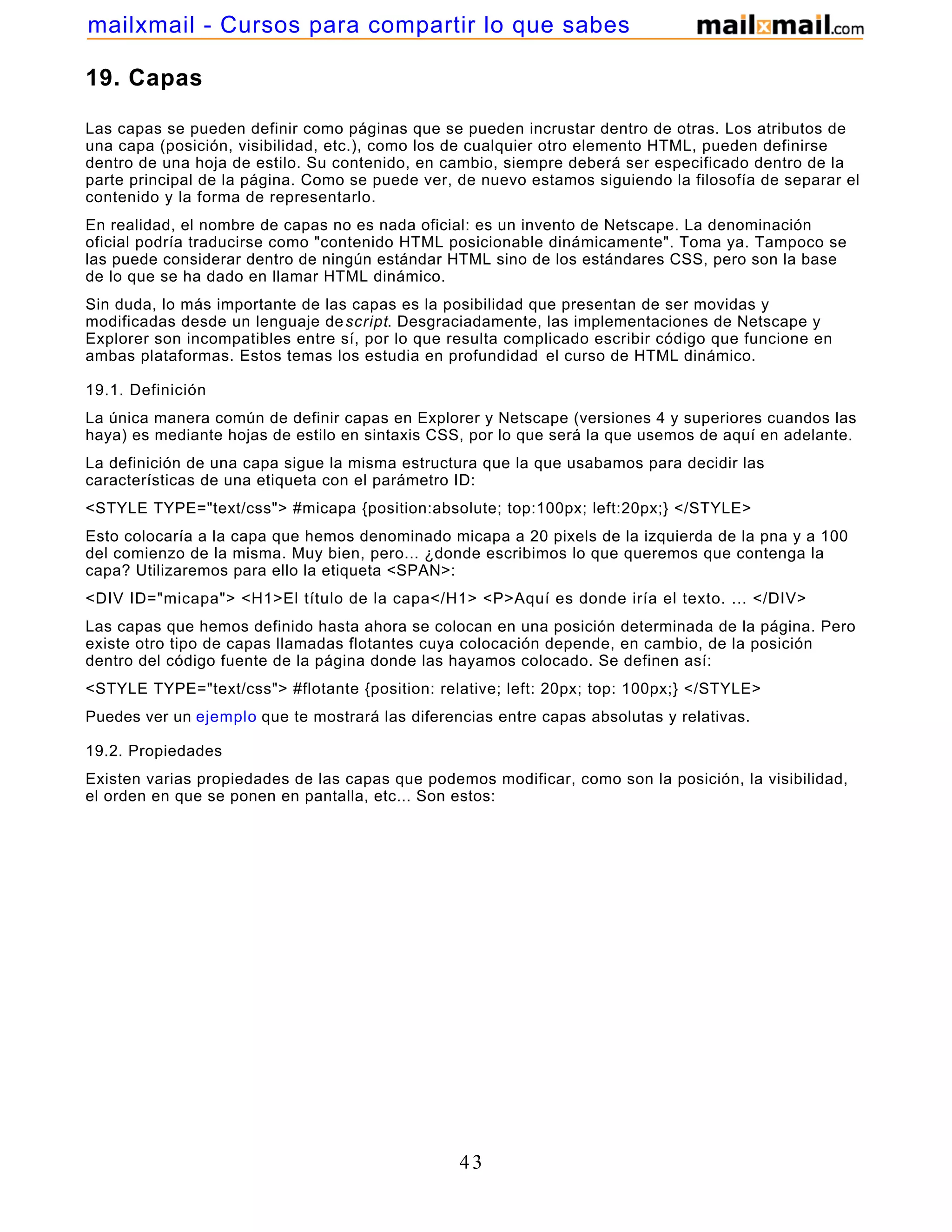 19. Capas
Las capas se pueden definir como páginas que se pueden incrustar dentro de otras. Los atributos de
una capa (posición, visibilidad, etc.), como los de cualquier otro elemento HTML, pueden definirse
dentro de una hoja de estilo. Su contenido, en cambio, siempre deberá ser especificado dentro de la
parte principal de la página. Como se puede ver, de nuevo estamos siguiendo la filosofía de separar el
contenido y la forma de representarlo.
En realidad, el nombre de capas no es nada oficial: es un invento de Netscape. La denominación
oficial podría traducirse como "contenido HTML posicionable dinámicamente". Toma ya. Tampoco se
las puede considerar dentro de ningún estándar HTML sino de los estándares CSS, pero son la base
de lo que se ha dado en llamar HTML dinámico.
Sin duda, lo más importante de las capas es la posibilidad que presentan de ser movidas y
modificadas desde un lenguaje descript. Desgraciadamente, las implementaciones de Netscape y
Explorer son incompatibles entre sí, por lo que resulta complicado escribir código que funcione en
ambas plataformas. Estos temas los estudia en profundidad el curso de HTML dinámico.
19.1. Definición
La única manera común de definir capas en Explorer y Netscape (versiones 4 y superiores cuandos las
haya) es mediante hojas de estilo en sintaxis CSS, por lo que será la que usemos de aquí en adelante.
La definición de una capa sigue la misma estructura que la que usabamos para decidir las
características de una etiqueta con el parámetro ID:
<STYLE TYPE="text/css"> #micapa {position:absolute; top:100px; left:20px;} </STYLE>
Esto colocaría a la capa que hemos denominado micapa a 20 pixels de la izquierda de la pna y a 100
del comienzo de la misma. Muy bien, pero... ¿donde escribimos lo que queremos que contenga la
capa? Utilizaremos para ello la etiqueta <SPAN>:
<DIV ID="micapa"> <H1>El título de la capa</H1> <P>Aquí es donde iría el texto. ... </DIV>
Las capas que hemos definido hasta ahora se colocan en una posición determinada de la página. Pero
existe otro tipo de capas llamadas flotantes cuya colocación depende, en cambio, de la posición
dentro del código fuente de la página donde las hayamos colocado. Se definen así:
<STYLE TYPE="text/css"> #flotante {position: relative; left: 20px; top: 100px;} </STYLE>
Puedes ver un ejemplo que te mostrará las diferencias entre capas absolutas y relativas.
19.2. Propiedades
Existen varias propiedades de las capas que podemos modificar, como son la posición, la visibilidad,
el orden en que se ponen en pantalla, etc... Son estos:
43
mailxmail - Cursos para compartir lo que sabes
 