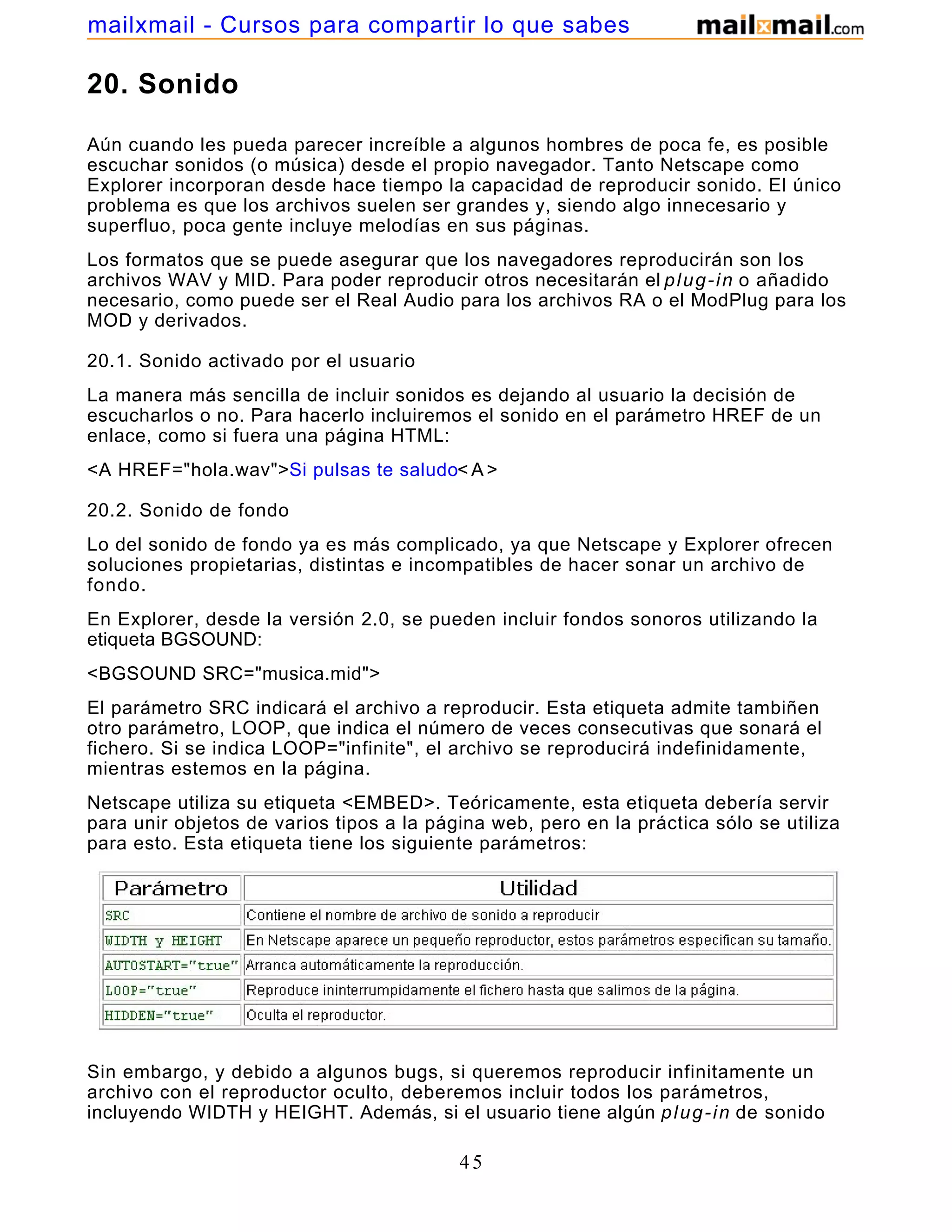 20. Sonido
Aún cuando les pueda parecer increíble a algunos hombres de poca fe, es posible
escuchar sonidos (o música) desde el propio navegador. Tanto Netscape como
Explorer incorporan desde hace tiempo la capacidad de reproducir sonido. El único
problema es que los archivos suelen ser grandes y, siendo algo innecesario y
superfluo, poca gente incluye melodías en sus páginas.
Los formatos que se puede asegurar que los navegadores reproducirán son los
archivos WAV y MID. Para poder reproducir otros necesitarán el plug-in o añadido
necesario, como puede ser el Real Audio para los archivos RA o el ModPlug para los
MOD y derivados.
20.1. Sonido activado por el usuario
La manera más sencilla de incluir sonidos es dejando al usuario la decisión de
escucharlos o no. Para hacerlo incluiremos el sonido en el parámetro HREF de un
enlace, como si fuera una página HTML:
<A HREF="hola.wav">Si pulsas te saludo< A >
20.2. Sonido de fondo
Lo del sonido de fondo ya es más complicado, ya que Netscape y Explorer ofrecen
soluciones propietarias, distintas e incompatibles de hacer sonar un archivo de
fondo.
En Explorer, desde la versión 2.0, se pueden incluir fondos sonoros utilizando la
etiqueta BGSOUND:
<BGSOUND SRC="musica.mid">
El parámetro SRC indicará el archivo a reproducir. Esta etiqueta admite tambiñen
otro parámetro, LOOP, que indica el número de veces consecutivas que sonará el
fichero. Si se indica LOOP="infinite", el archivo se reproducirá indefinidamente,
mientras estemos en la página.
Netscape utiliza su etiqueta <EMBED>. Teóricamente, esta etiqueta debería servir
para unir objetos de varios tipos a la página web, pero en la práctica sólo se utiliza
para esto. Esta etiqueta tiene los siguiente parámetros:
Sin embargo, y debido a algunos bugs, si queremos reproducir infinitamente un
archivo con el reproductor oculto, deberemos incluir todos los parámetros,
incluyendo WIDTH y HEIGHT. Además, si el usuario tiene algún plug-in de sonido
45
mailxmail - Cursos para compartir lo que sabes
 