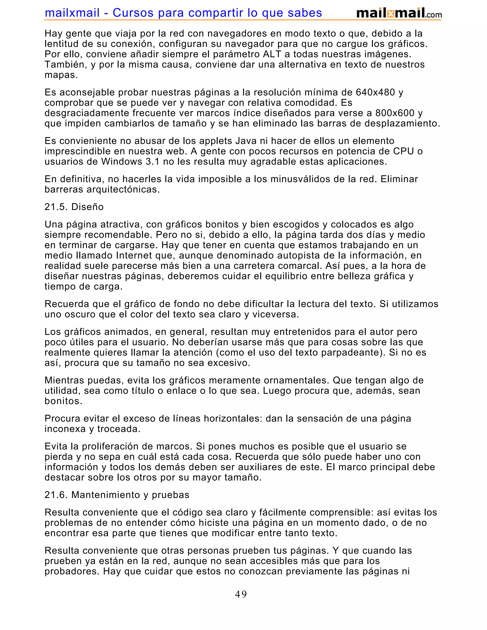 Hay gente que viaja por la red con navegadores en modo texto o que, debido a la
lentitud de su conexión, configuran su navegador para que no cargue los gráficos.
Por ello, conviene añadir siempre el parámetro ALT a todas nuestras imágenes.
También, y por la misma causa, conviene dar una alternativa en texto de nuestros
mapas.
Es aconsejable probar nuestras páginas a la resolución mínima de 640x480 y
comprobar que se puede ver y navegar con relativa comodidad. Es
desgraciadamente frecuente ver marcos índice diseñados para verse a 800x600 y
que impiden cambiarlos de tamaño y se han eliminado las barras de desplazamiento.
Es convieniente no abusar de los applets Java ni hacer de ellos un elemento
imprescindible en nuestra web. A gente con pocos recursos en potencia de CPU o
usuarios de Windows 3.1 no les resulta muy agradable estas aplicaciones.
En definitiva, no hacerles la vida imposible a los minusválidos de la red. Eliminar
barreras arquitectónicas.
21.5. Diseño
Una página atractiva, con gráficos bonitos y bien escogidos y colocados es algo
siempre recomendable. Pero no si, debido a ello, la página tarda dos días y medio
en terminar de cargarse. Hay que tener en cuenta que estamos trabajando en un
medio llamado Internet que, aunque denominado autopista de la información, en
realidad suele parecerse más bien a una carretera comarcal. Así pues, a la hora de
diseñar nuestras páginas, deberemos cuidar el equilibrio entre belleza gráfica y
tiempo de carga.
Recuerda que el gráfico de fondo no debe dificultar la lectura del texto. Si utilizamos
uno oscuro que el color del texto sea claro y viceversa.
Los gráficos animados, en general, resultan muy entretenidos para el autor pero
poco útiles para el usuario. No deberían usarse más que para cosas sobre las que
realmente quieres llamar la atención (como el uso del texto parpadeante). Si no es
así, procura que su tamaño no sea excesivo.
Mientras puedas, evita los gráficos meramente ornamentales. Que tengan algo de
utilidad, sea como título o enlace o lo que sea. Luego procura que, además, sean
bonitos.
Procura evitar el exceso de líneas horizontales: dan la sensación de una página
inconexa y troceada.
Evita la proliferación de marcos. Si pones muchos es posible que el usuario se
pierda y no sepa en cuál está cada cosa. Recuerda que sólo puede haber uno con
información y todos los demás deben ser auxiliares de este. El marco principal debe
destacar sobre los otros por su mayor tamaño.
21.6. Mantenimiento y pruebas
Resulta conveniente que el código sea claro y fácilmente comprensible: así evitas los
problemas de no entender cómo hiciste una página en un momento dado, o de no
encontrar esa parte que tienes que modificar entre tanto texto.
Resulta conveniente que otras personas prueben tus páginas. Y que cuando las
prueben ya están en la red, aunque no sean accesibles más que para los
probadores. Hay que cuidar que estos no conozcan previamente las páginas ni
49
mailxmail - Cursos para compartir lo que sabes
 