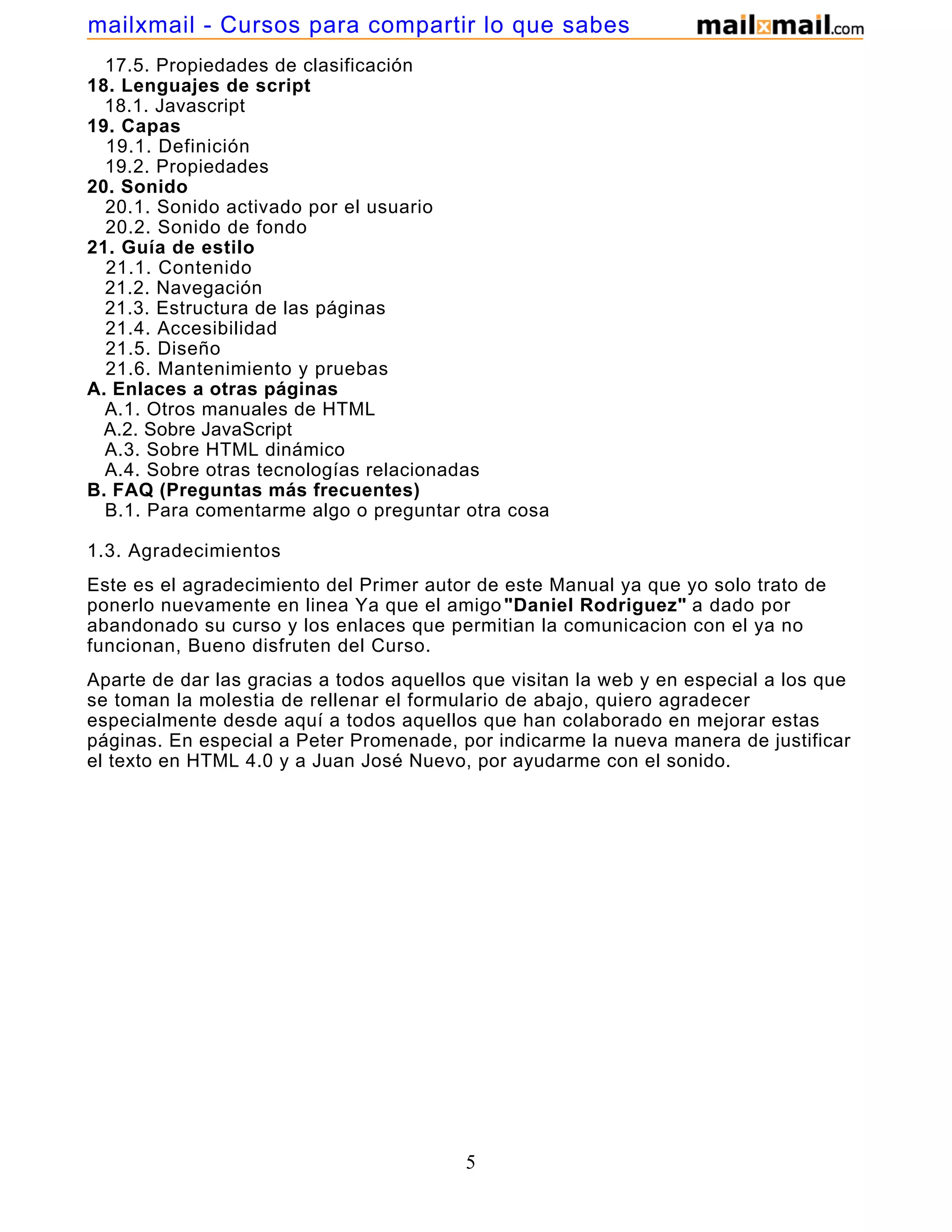 17.5. Propiedades de clasificación
18. Lenguajes de script
18.1. Javascript
19. Capas
19.1. Definición
19.2. Propiedades
20. Sonido
20.1. Sonido activado por el usuario
20.2. Sonido de fondo
21. Guía de estilo
21.1. Contenido
21.2. Navegación
21.3. Estructura de las páginas
21.4. Accesibilidad
21.5. Diseño
21.6. Mantenimiento y pruebas
A. Enlaces a otras páginas
A.1. Otros manuales de HTML
A.2. Sobre JavaScript
A.3. Sobre HTML dinámico
A.4. Sobre otras tecnologías relacionadas
B. FAQ (Preguntas más frecuentes)
B.1. Para comentarme algo o preguntar otra cosa
1.3. Agradecimientos
Este es el agradecimiento del Primer autor de este Manual ya que yo solo trato de
ponerlo nuevamente en linea Ya que el amigo "Daniel Rodriguez" a dado por
abandonado su curso y los enlaces que permitian la comunicacion con el ya no
funcionan, Bueno disfruten del Curso.
Aparte de dar las gracias a todos aquellos que visitan la web y en especial a los que
se toman la molestia de rellenar el formulario de abajo, quiero agradecer
especialmente desde aquí a todos aquellos que han colaborado en mejorar estas
páginas. En especial a Peter Promenade, por indicarme la nueva manera de justificar
el texto en HTML 4.0 y a Juan José Nuevo, por ayudarme con el sonido.
5
mailxmail - Cursos para compartir lo que sabes
 