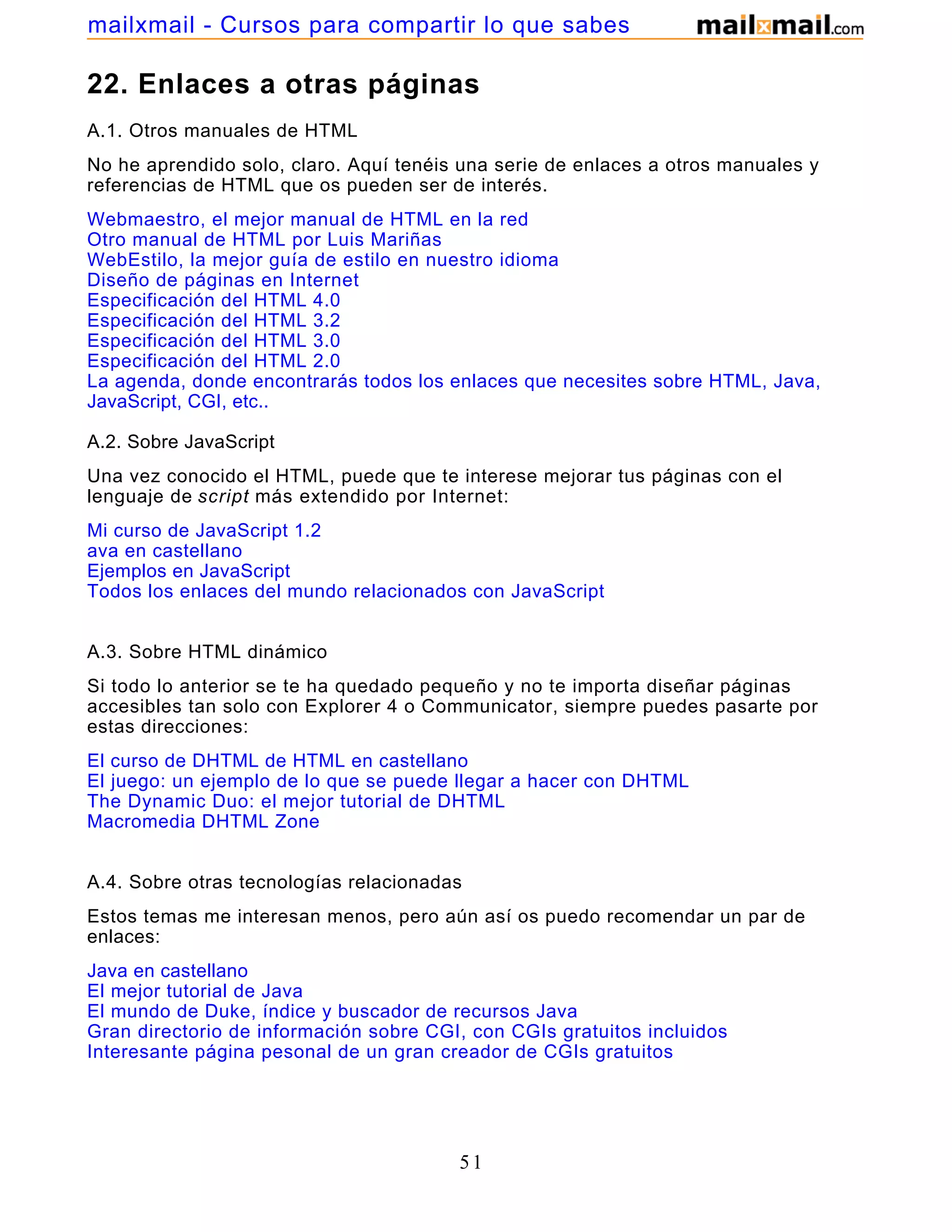 22. Enlaces a otras páginas
A.1. Otros manuales de HTML
No he aprendido solo, claro. Aquí tenéis una serie de enlaces a otros manuales y
referencias de HTML que os pueden ser de interés.
Webmaestro, el mejor manual de HTML en la red
Otro manual de HTML por Luis Mariñas
WebEstilo, la mejor guía de estilo en nuestro idioma
Diseño de páginas en Internet
Especificación del HTML 4.0
Especificación del HTML 3.2
Especificación del HTML 3.0
Especificación del HTML 2.0
La agenda, donde encontrarás todos los enlaces que necesites sobre HTML, Java,
JavaScript, CGI, etc..
A.2. Sobre JavaScript
Una vez conocido el HTML, puede que te interese mejorar tus páginas con el
lenguaje de script más extendido por Internet:
Mi curso de JavaScript 1.2
ava en castellano
Ejemplos en JavaScript
Todos los enlaces del mundo relacionados con JavaScript
A.3. Sobre HTML dinámico
Si todo lo anterior se te ha quedado pequeño y no te importa diseñar páginas
accesibles tan solo con Explorer 4 o Communicator, siempre puedes pasarte por
estas direcciones:
El curso de DHTML de HTML en castellano
El juego: un ejemplo de lo que se puede llegar a hacer con DHTML
The Dynamic Duo: el mejor tutorial de DHTML
Macromedia DHTML Zone
A.4. Sobre otras tecnologías relacionadas
Estos temas me interesan menos, pero aún así os puedo recomendar un par de
enlaces:
Java en castellano
El mejor tutorial de Java
El mundo de Duke, índice y buscador de recursos Java
Gran directorio de información sobre CGI, con CGIs gratuitos incluidos
Interesante página pesonal de un gran creador de CGIs gratuitos
51
mailxmail - Cursos para compartir lo que sabes
 