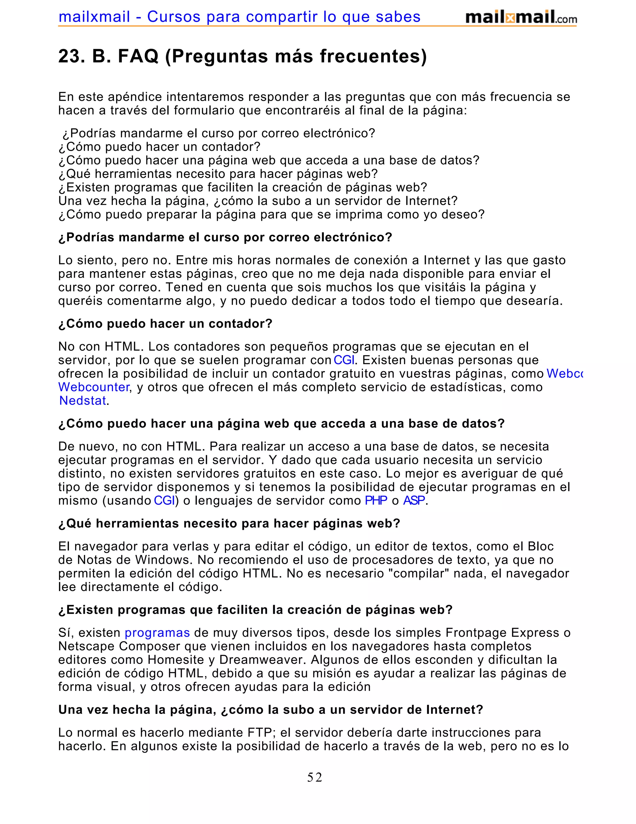 23. B. FAQ (Preguntas más frecuentes)
En este apéndice intentaremos responder a las preguntas que con más frecuencia se
hacen a través del formulario que encontraréis al final de la página:
¿Podrías mandarme el curso por correo electrónico?
¿Cómo puedo hacer un contador?
¿Cómo puedo hacer una página web que acceda a una base de datos?
¿Qué herramientas necesito para hacer páginas web?
¿Existen programas que faciliten la creación de páginas web?
Una vez hecha la página, ¿cómo la subo a un servidor de Internet?
¿Cómo puedo preparar la página para que se imprima como yo deseo?
¿Podrías mandarme el curso por correo electrónico?
Lo siento, pero no. Entre mis horas normales de conexión a Internet y las que gasto
para mantener estas páginas, creo que no me deja nada disponible para enviar el
curso por correo. Tened en cuenta que sois muchos los que visitáis la página y
queréis comentarme algo, y no puedo dedicar a todos todo el tiempo que desearía.
¿Cómo puedo hacer un contador?
No con HTML. Los contadores son pequeños programas que se ejecutan en el
servidor, por lo que se suelen programar con CGI. Existen buenas personas que
ofrecen la posibilidad de incluir un contador gratuito en vuestras páginas, como Webcounter
Webcounter, y otros que ofrecen el más completo servicio de estadísticas, como
Nedstat.
¿Cómo puedo hacer una página web que acceda a una base de datos?
De nuevo, no con HTML. Para realizar un acceso a una base de datos, se necesita
ejecutar programas en el servidor. Y dado que cada usuario necesita un servicio
distinto, no existen servidores gratuitos en este caso. Lo mejor es averiguar de qué
tipo de servidor disponemos y si tenemos la posibilidad de ejecutar programas en el
mismo (usando CGI) o lenguajes de servidor como PHP o ASP.
¿Qué herramientas necesito para hacer páginas web?
El navegador para verlas y para editar el código, un editor de textos, como el Bloc
de Notas de Windows. No recomiendo el uso de procesadores de texto, ya que no
permiten la edición del código HTML. No es necesario "compilar" nada, el navegador
lee directamente el código.
¿Existen programas que faciliten la creación de páginas web?
Sí, existen programas de muy diversos tipos, desde los simples Frontpage Express o
Netscape Composer que vienen incluidos en los navegadores hasta completos
editores como Homesite y Dreamweaver. Algunos de ellos esconden y dificultan la
edición de código HTML, debido a que su misión es ayudar a realizar las páginas de
forma visual, y otros ofrecen ayudas para la edición
Una vez hecha la página, ¿cómo la subo a un servidor de Internet?
Lo normal es hacerlo mediante FTP; el servidor debería darte instrucciones para
hacerlo. En algunos existe la posibilidad de hacerlo a través de la web, pero no es lo
52
mailxmail - Cursos para compartir lo que sabes
 