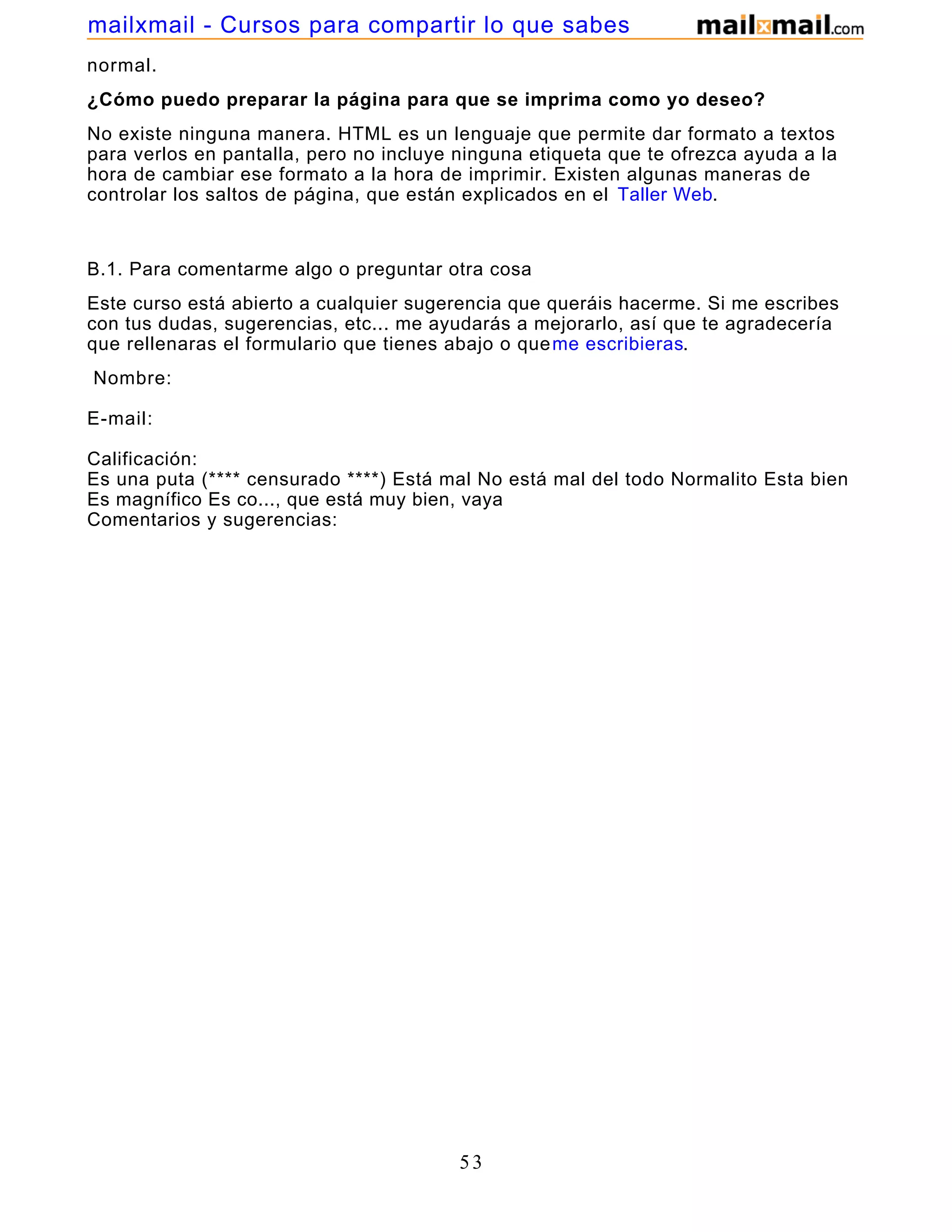 normal.
¿Cómo puedo preparar la página para que se imprima como yo deseo?
No existe ninguna manera. HTML es un lenguaje que permite dar formato a textos
para verlos en pantalla, pero no incluye ninguna etiqueta que te ofrezca ayuda a la
hora de cambiar ese formato a la hora de imprimir. Existen algunas maneras de
controlar los saltos de página, que están explicados en el Taller Web.
B.1. Para comentarme algo o preguntar otra cosa
Este curso está abierto a cualquier sugerencia que queráis hacerme. Si me escribes
con tus dudas, sugerencias, etc... me ayudarás a mejorarlo, así que te agradecería
que rellenaras el formulario que tienes abajo o queme escribieras.
Nombre:
E-mail:
Calificación:
Es una puta (**** censurado ****) Está mal No está mal del todo Normalito Esta bien
Es magnífico Es co..., que está muy bien, vaya
Comentarios y sugerencias:
53
mailxmail - Cursos para compartir lo que sabes
 
